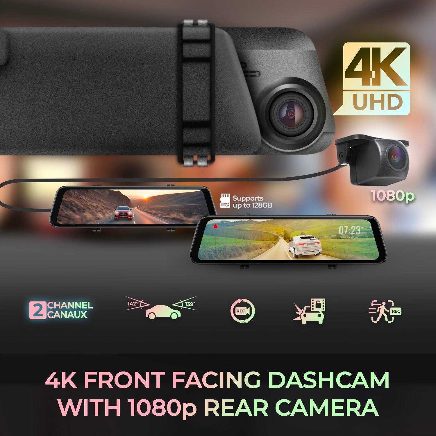 4K UHD  
Supports m2 up to 128GB  
1080p  
07:23  
CHANNEL 2 CANAUX  
142° 139°  
REC BSC  
4K FRONT FACING DASHCAM WITH 1080p REAR CAMERA