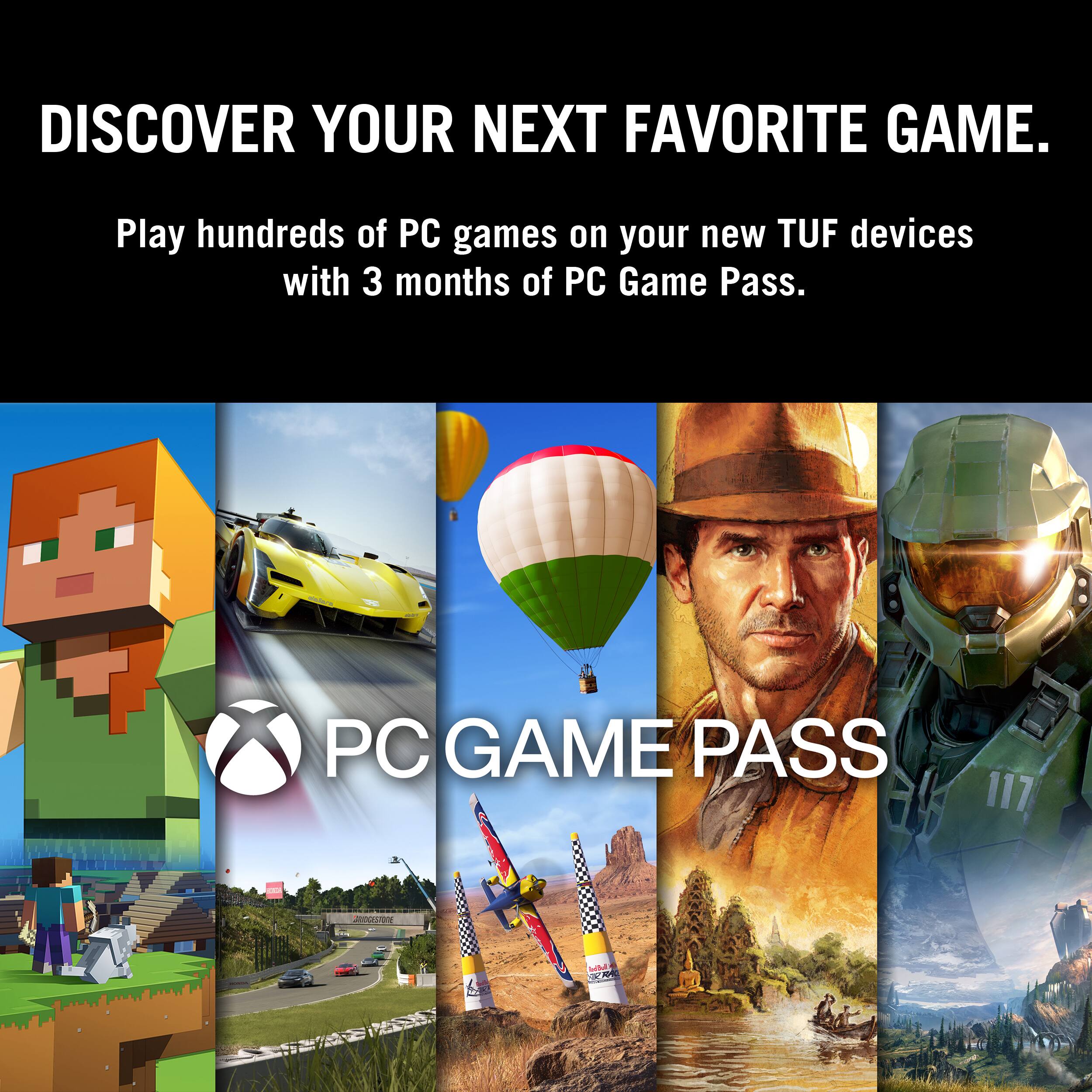 DISCOVER YOUR NEXT FAVORITE GAME. Play hundreds of PC games on your new TUF devices with 3 months of PC Game Pass. PC GAME PASS.