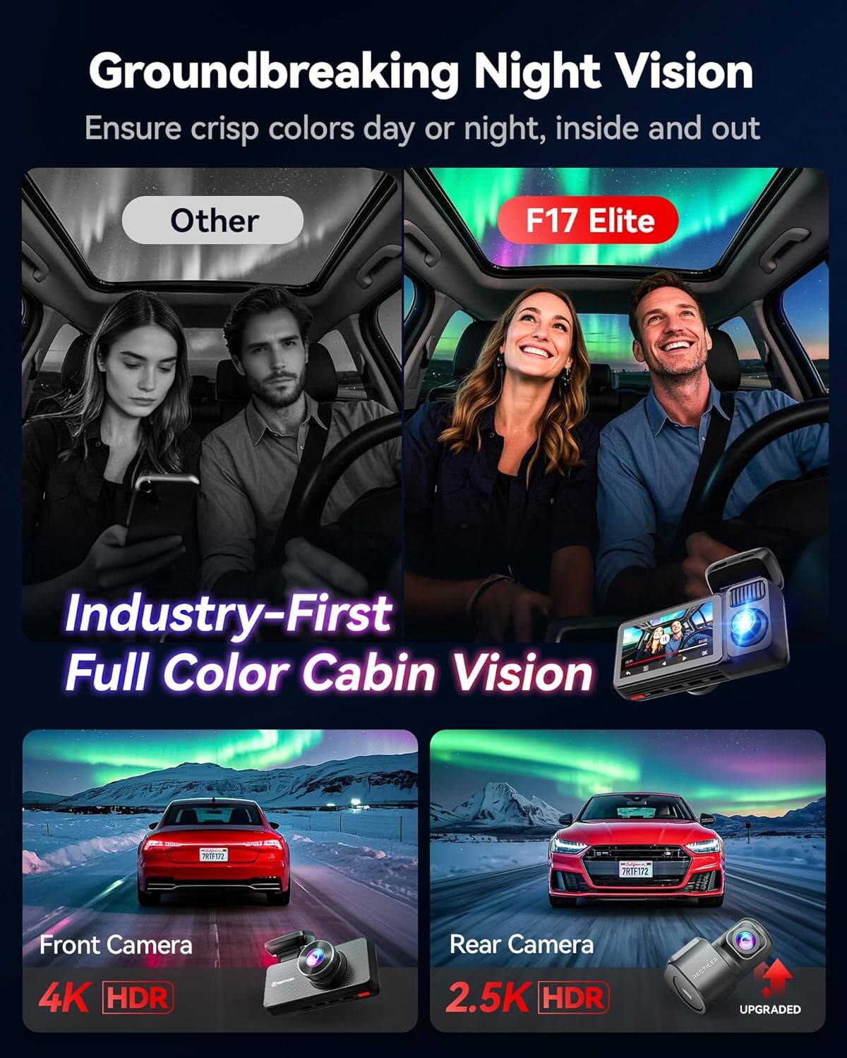 Groundbreaking Night Vision  
Ensure crisp colors day or night, inside and out  

Other  
F17 Elite  

Industry-First Full Color Cabin Vision  

Front Camera  
4K HDR  

Rear Camera  
2.5K HDR  
UPGRADED