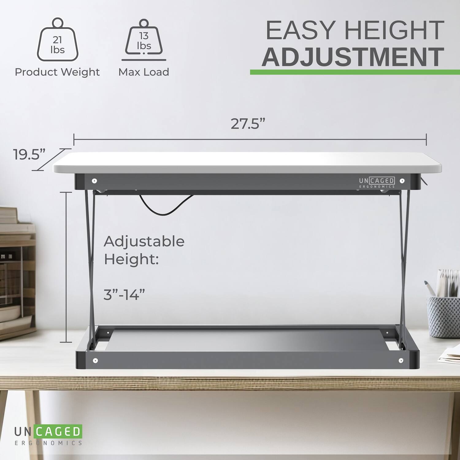 21 lbs Product Weight  
13 lbs Max Load  

EASY HEIGHT ADJUSTMENT  
27.5"  

Adjustable Height: 3"-14"  

UN CAGED ERGONOMICS