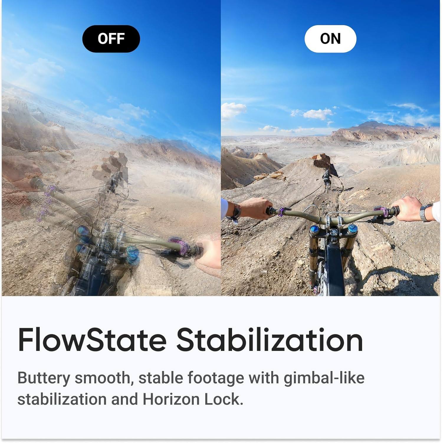FlowState Stabilization

Buttery smooth, stable footage with gimbal-like stabilization and Horizon Lock.