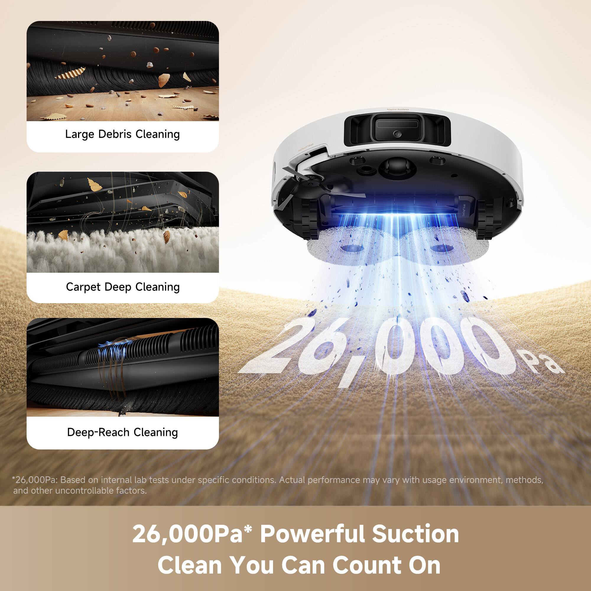 Large Debris Cleaning  
Carpet Deep Cleaning  
Deep-Reach Cleaning  

26,000Pa* Powerful Suction Clean You Can Count On  

*26,000Pa: Based on internal lab tests under specific conditions. Actual performance may vary with usage environment, methods, and other uncontrollable factors.