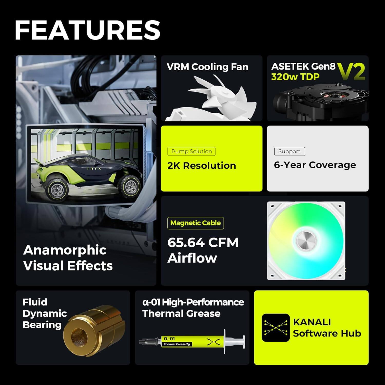 - VRM Cooling Fan
- Asetek Gen8 V2 320w TDP
- Pump Solution
- 2K Resolution
- 6-Year Coverage
- Magnetic Cable
- 65.64 CFM Airflow
- Anamorphic Visual Effects
- Fluid Dynamic Bearing
- α-01 High-Performance Thermal Grease
- KANALI Software Hub