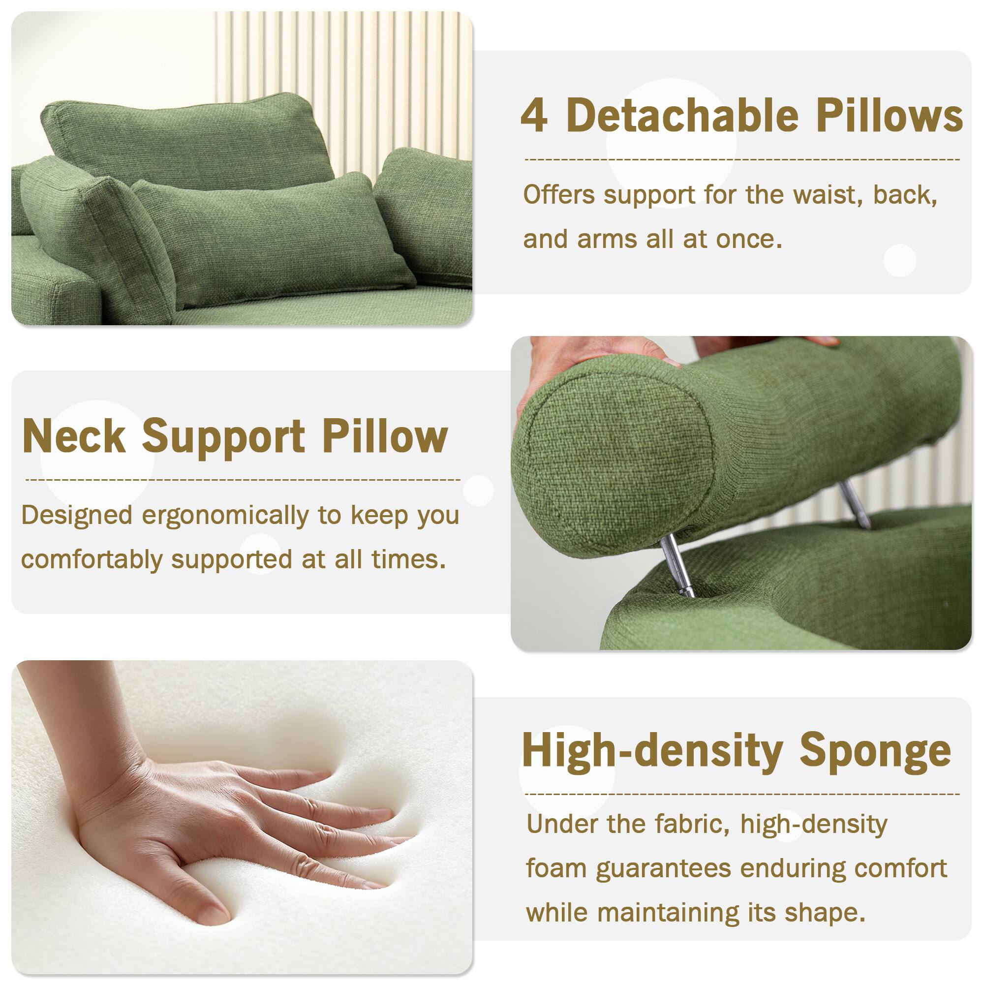 4 Detachable Pillows  
Offers support for the waist, back, and arms all at once.

Neck Support Pillow  
Designed ergonomically to keep you comfortably supported at all times.

High-density Sponge  
Under the fabric, high-density foam guarantees enduring comfort while maintaining its shape.