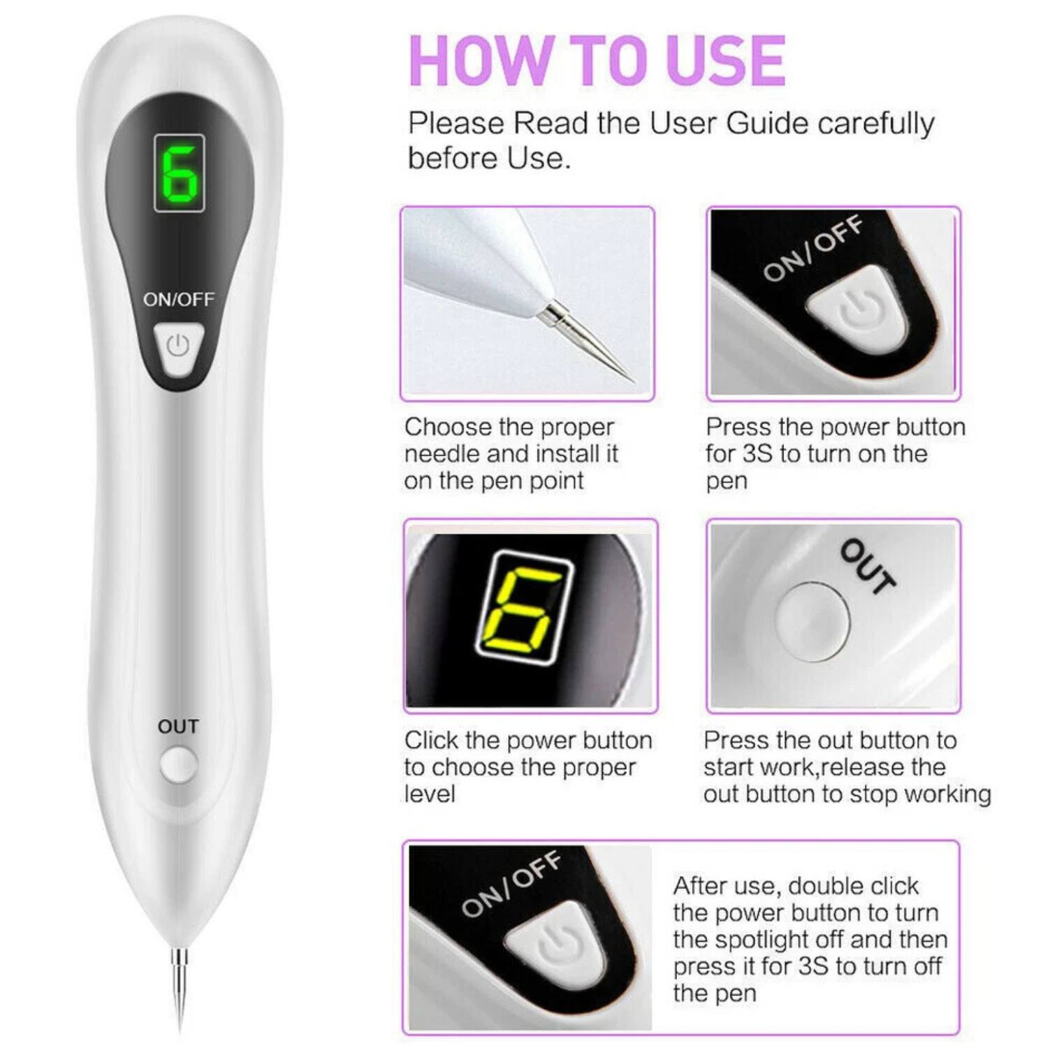 **HOW TO USE**

Please Read the User Guide carefully before Use.

1. **Choose the proper needle and install it on the pen point.**
2. **Press the power button for 3S to turn on the pen.**
3. **Click the power button to choose the proper level.**
4. **Press the out button to start work, release the out button to stop working.**
5. **After use, double click the power button to turn the spotlight off and then press it for 3S to turn off the pen.**