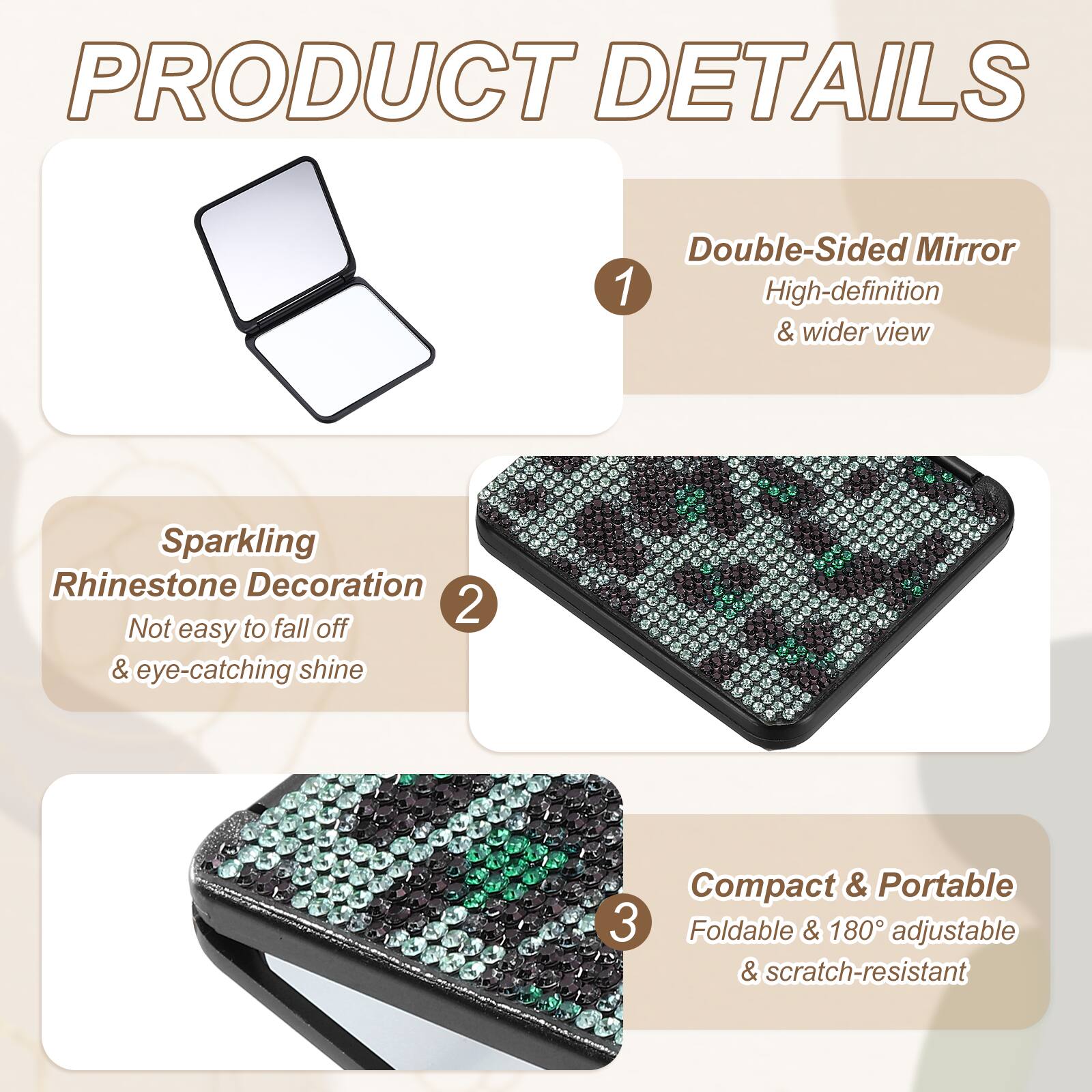 PRODUCT DETAILS

1. Double-Sided Mirror
   - High-definition & wider view

2. Sparkling Rhinestone Decoration
   - Not easy to fall off & eye-catching shine

3. Compact & Portable
   - Foldable & 180° adjustable & scratch-resistant