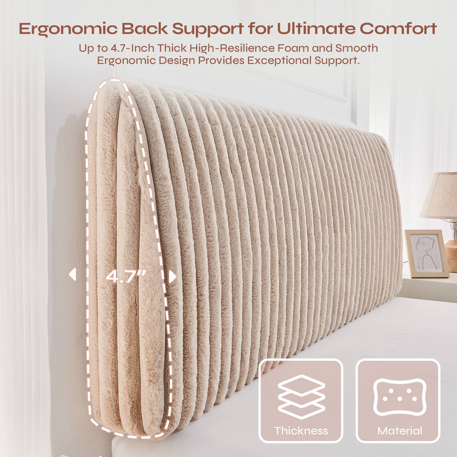 Ergonomic Back Support for Ultimate Comfort  
Up to 4.7-Inch Thick High-Resilience Foam and Smooth Ergonomic Design Provides Exceptional Support.  
4.7" Thickness Material