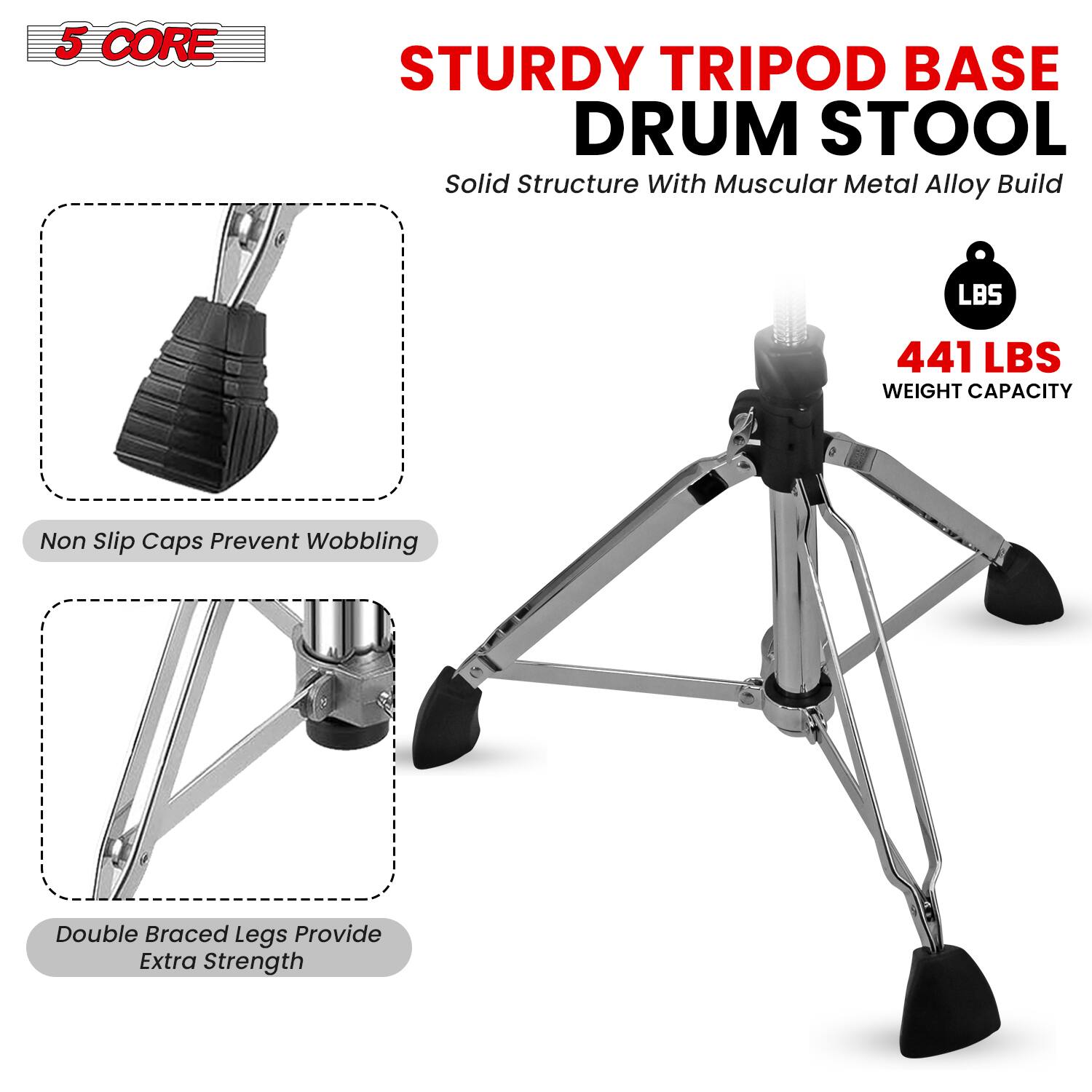 5 CORE STURDY TRIPOD BASE DRUM STOOL  
Solid Structure With Muscular Metal Alloy Build  

441 LBS WEIGHT CAPACITY  

Non Slip Caps Prevent Wobbling  

Double Braced Legs Provide Extra Strength
