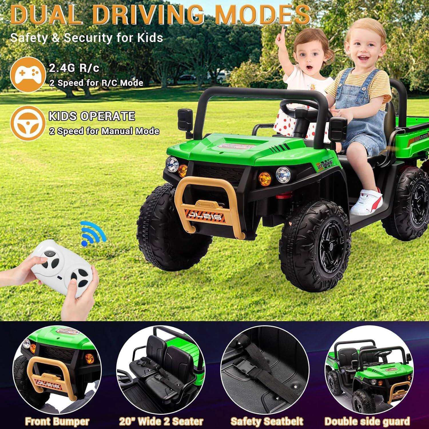 DUAL DRIVING MODES  
Safety & Security for Kids  

2.4G R/C  
2 Speed for R/C Mode  

KIDS OPERATE  
2 Speed for Manual Mode  

Front Bumper  
20" Wide 2 Seater  
Safety Seatbelt  
Double side guard