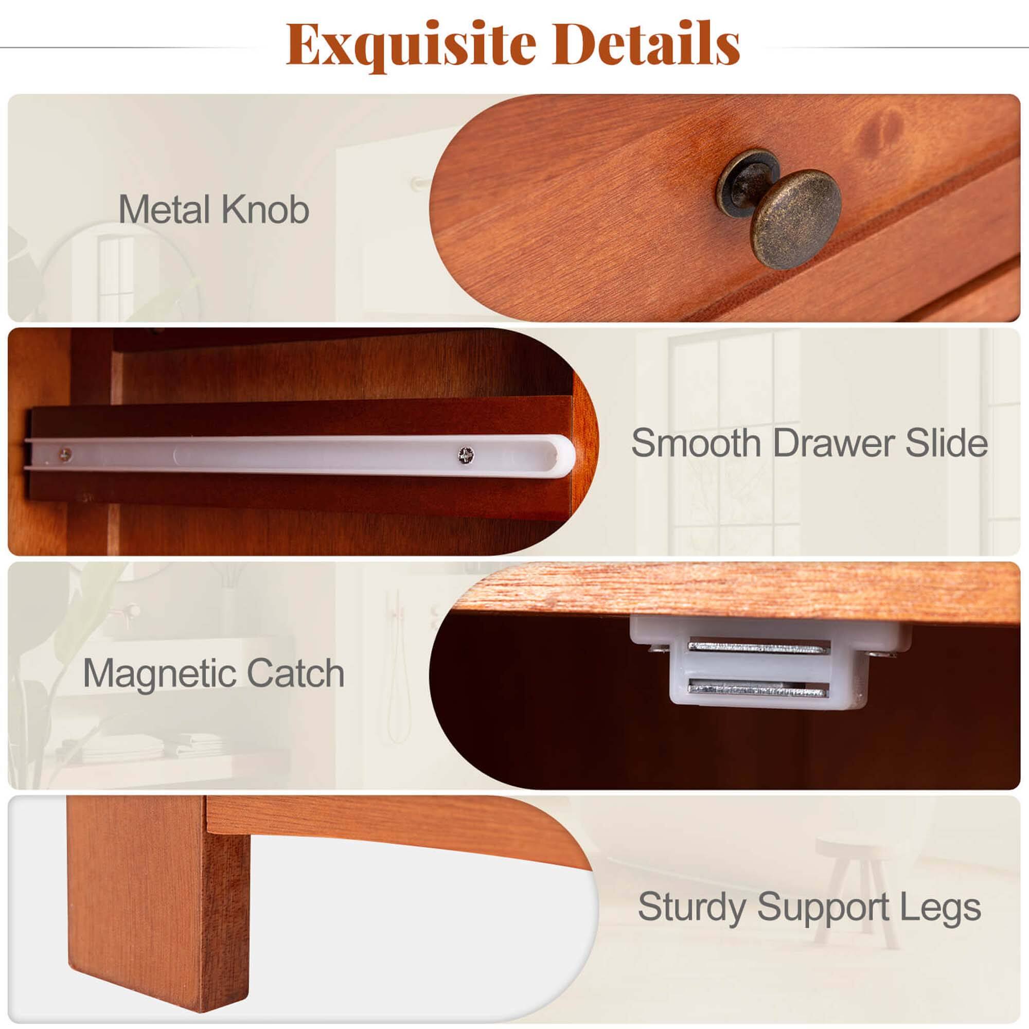 Exquisite Details
Metal Knob
Smooth Drawer Slide
Magnetic Catch
Sturdy Support Legs