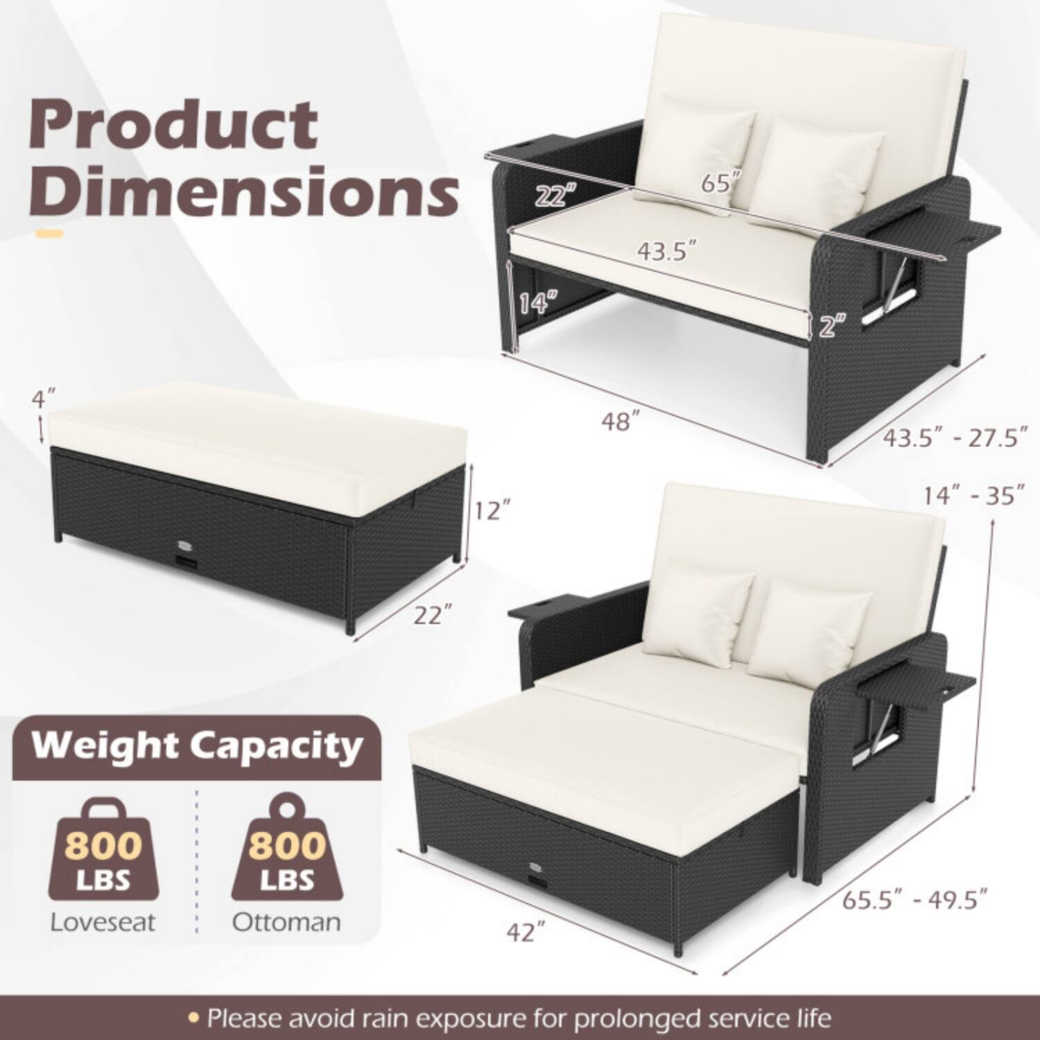 Product Dimensions  
- Loveseat: 48" W x 65" D x 43.5" H  
- Ottoman: 22" W x 14" D x 12" H  
- Loveseat with cushions: 43.5" - 27.5" H, 14" - 35" D  
- Ottoman with cushions: 4" H  

Weight Capacity  
- Loveseat: 800 LBS  
- Ottoman: 800 LBS  

Please avoid rain exposure for prolonged service life.