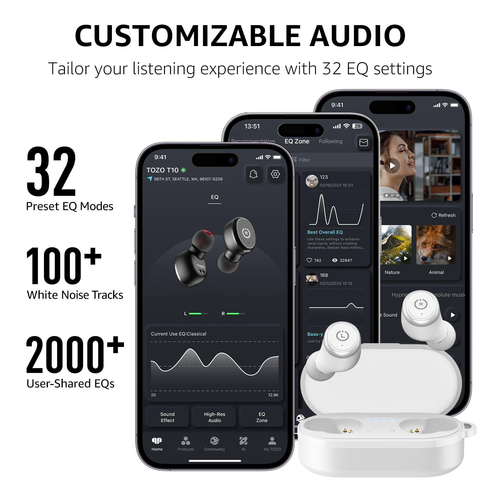 CUSTOMIZABLE AUDIO
Tailor your listening experience with 32 EQ settings

32 Preset EQ Modes
100+ White Noise Tracks
2000+ User-Shared EQs

9:41 TOZO T10 56TH ST, SEATTLE, WA 98107-5200
13:51 EQ Zone Following T Filter 123 03/19/2024 1:03 Refresh
742 32847 168 03/12/2024 15:10 Nature Animal solute musi
R L Current Use EQ Classical

Sound Effect High-Res Audio EQ Zone Iosme aroducts Community N My TOZO