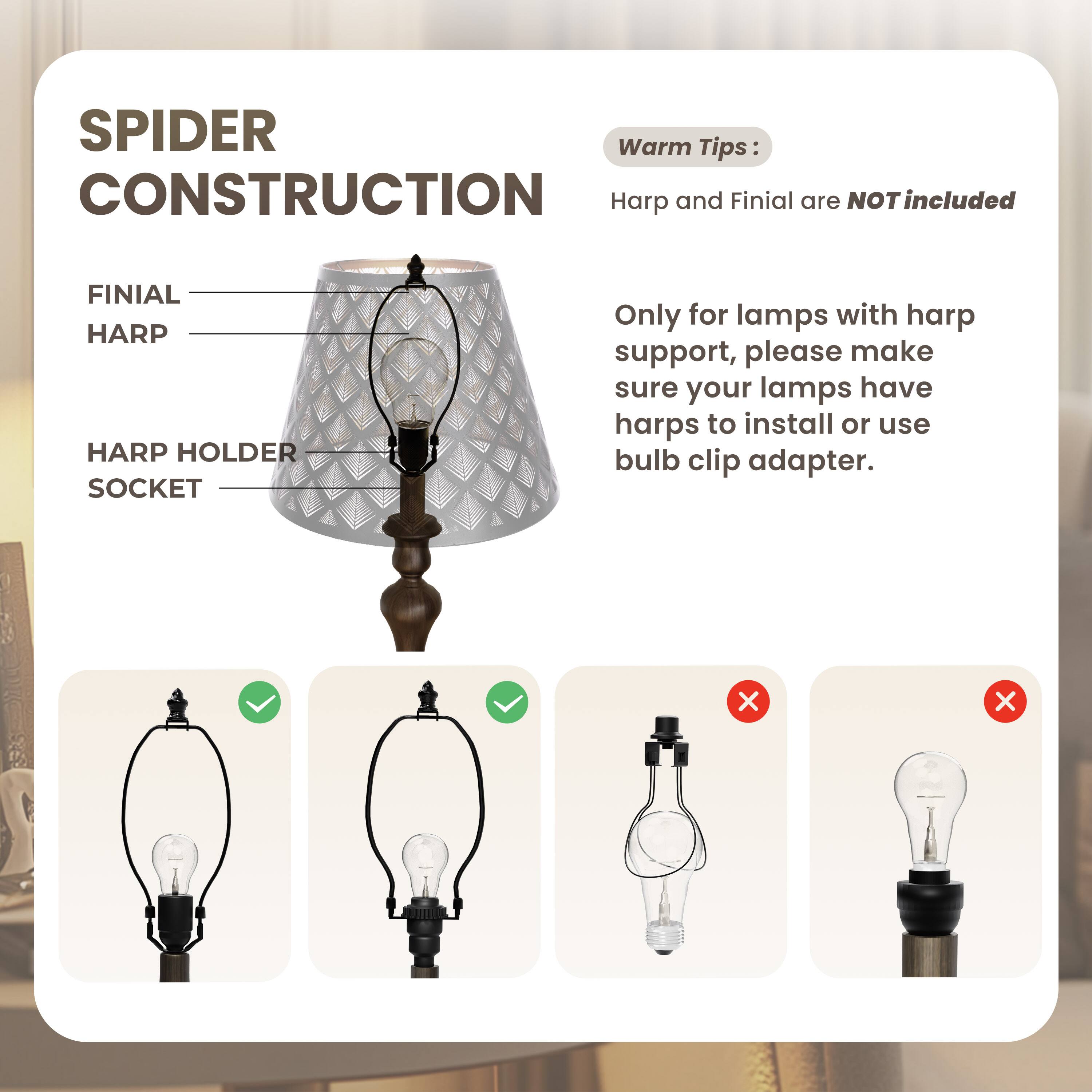 SPIDER CONSTRUCTION

FINIAL  
HARP  
HARP HOLDER  
SOCKET  

Warm Tips:  
Harp and Finial are NOT included  

Only for lamps with harp support, please make sure your lamps have harps to install or use bulb clip adapter.