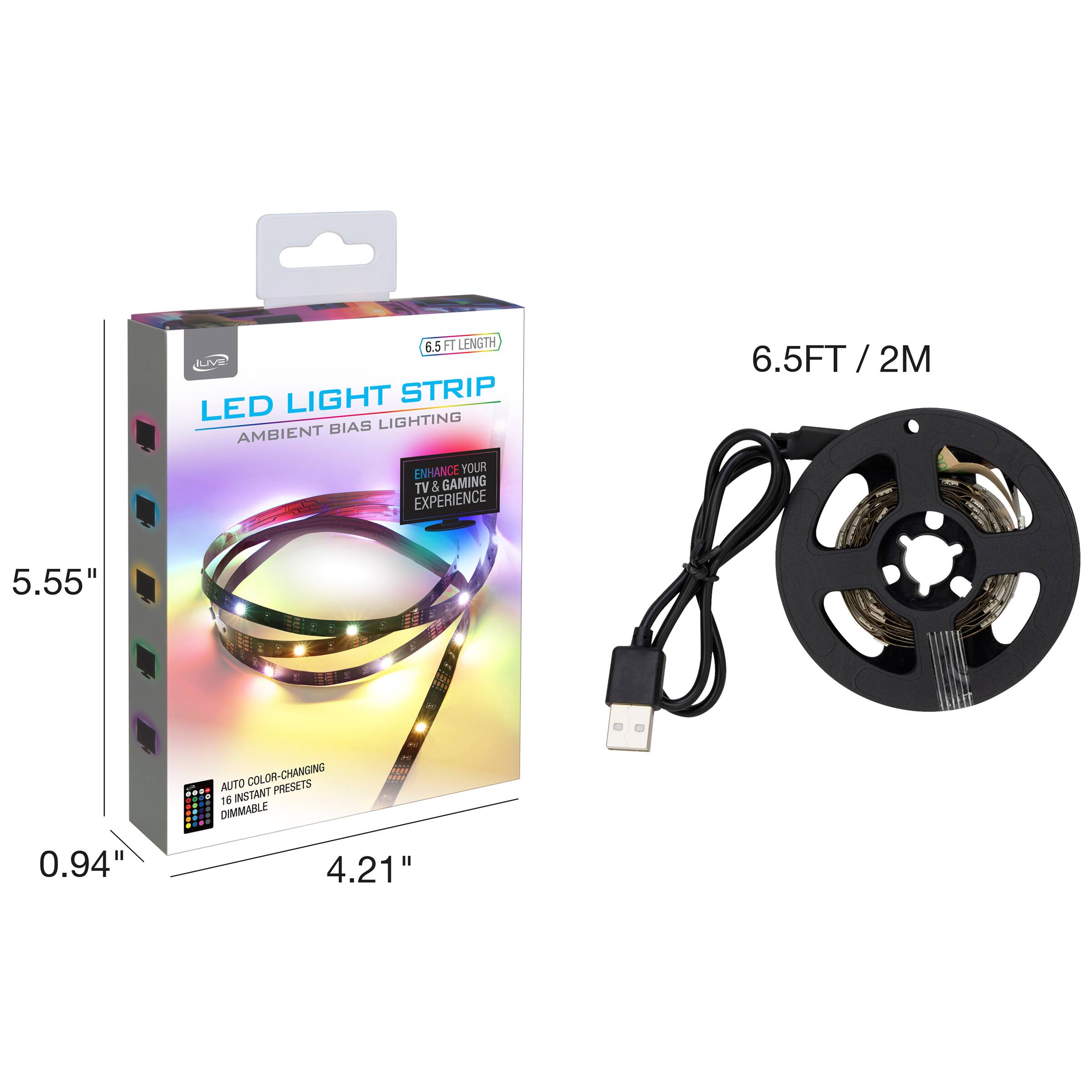 6.5 FT LENGTH LED LIGHT STRIP  
AMBIENT BIAS LIGHTING  
ENHANCE YOUR TV & GAMING EXPERIENCE  

6.5FT / 2M  

5.55"  
0.94"  
4.21"  

AUTO COLOR-CHANGING  
16 INSTANT PRESETS  
DIMMABLE