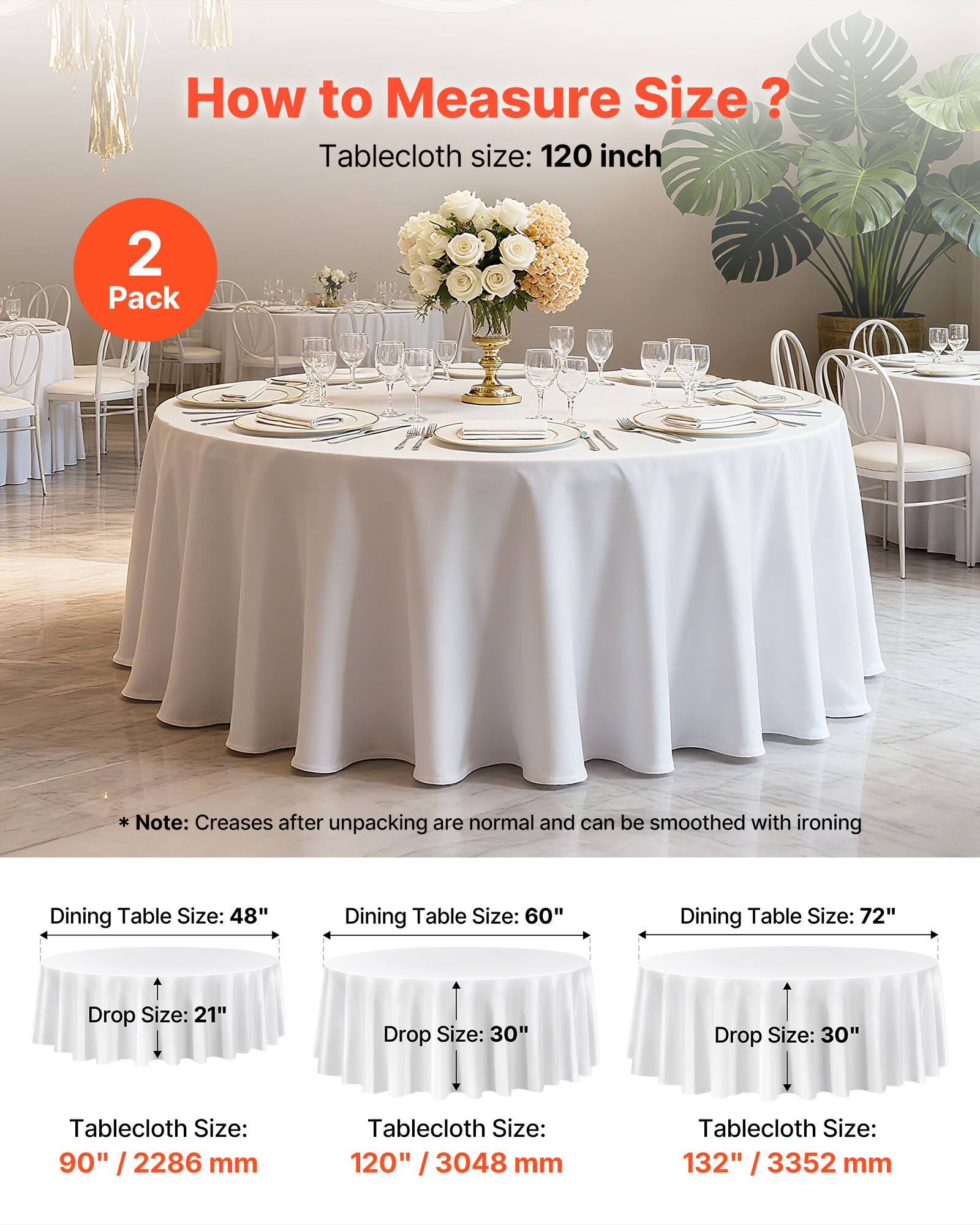 How to Measure Size?

Tablecloth size: 120 inch

Note: Creases after unpacking are normal and can be smoothed with ironing

Dining Table Size: 48"  
Drop Size: 21"  
Tablecloth Size: 90" / 2286 mm

Dining Table Size: 60"  
Drop Size: 30"  
Tablecloth Size: 120" / 3048 mm

Dining Table Size: 72"  
Drop Size: 30"  
Tablecloth Size: 132" / 3352 mm