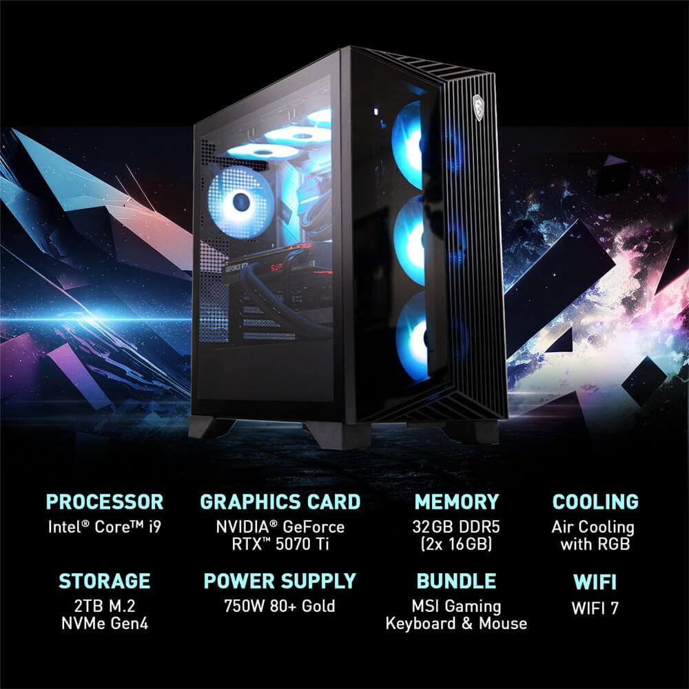 PROCESSOR  
Intel® Core™ i9  

GRAPHICS CARD  
NVIDIA® GeForce RTX™ 5070 Ti  

MEMORY  
32GB DDR5 (2x 16GB)  

COOLING  
Air Cooling with RGB  

STORAGE  
2TB M.2 NVMe Gen4  

POWER SUPPLY  
750W 80+ Gold  

BUNDLE  
MSI Gaming Keyboard & Mouse  

WIFI  
WIFI 7