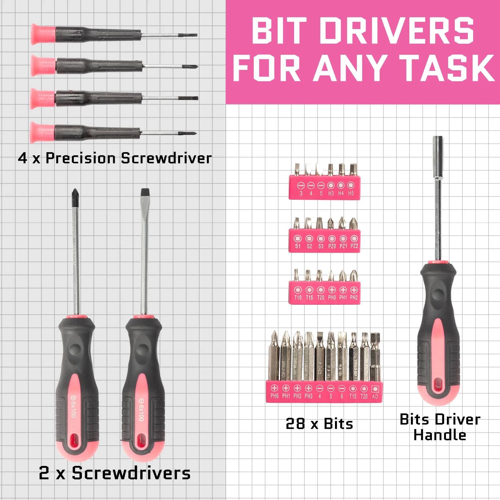 BIT DRIVERS FOR ANY TASK

4 x Precision Screwdriver

2 x Screwdrivers

28 x Bits

Bits Driver Handle