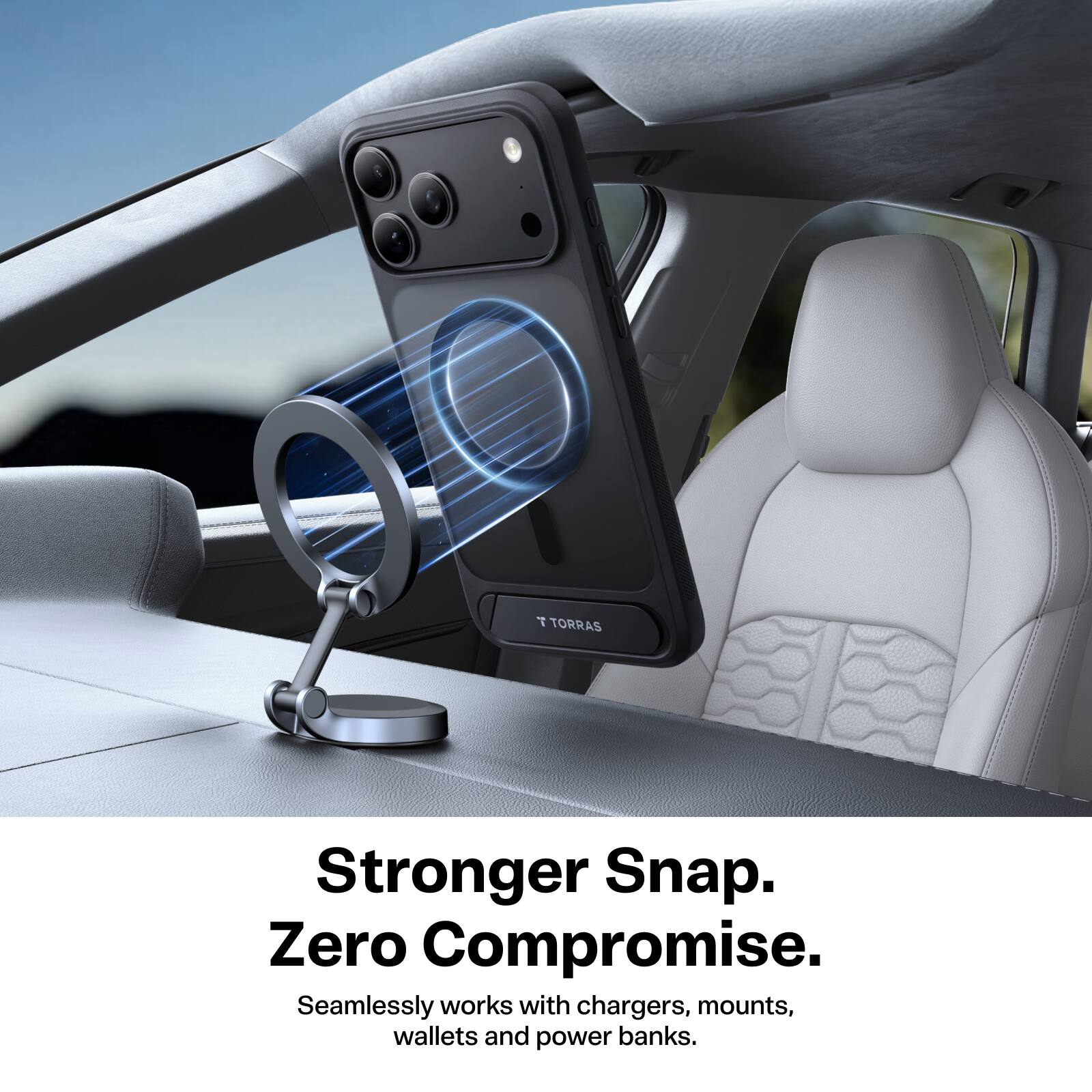 TORRAS  
Stronger Snap. Zero Compromise.  
Seamlessly works with chargers, mounts, wallets and power banks.