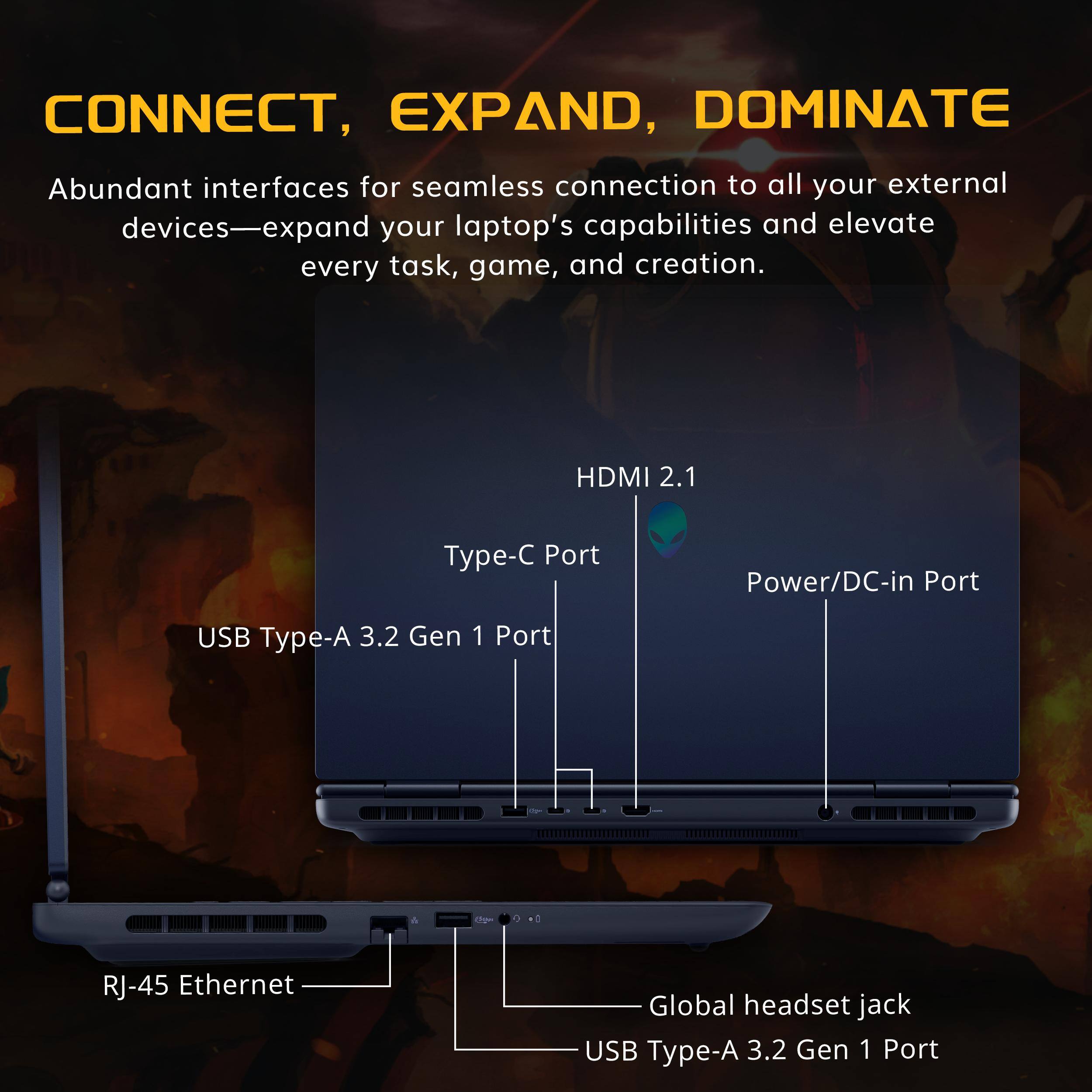 CONNECT, EXPAND, DOMINATE

Abundant interfaces for seamless connection to all your external devices—expand your laptop's capabilities and elevate every task, game, and creation.

- HDMI 2.1
- Type-C Port
- Power/DC-in Port
- USB Type-A 3.2 Gen 1 Port
- RJ-45 Ethernet
- Global headset jack
- USB Type-A 3.2 Gen 1 Port