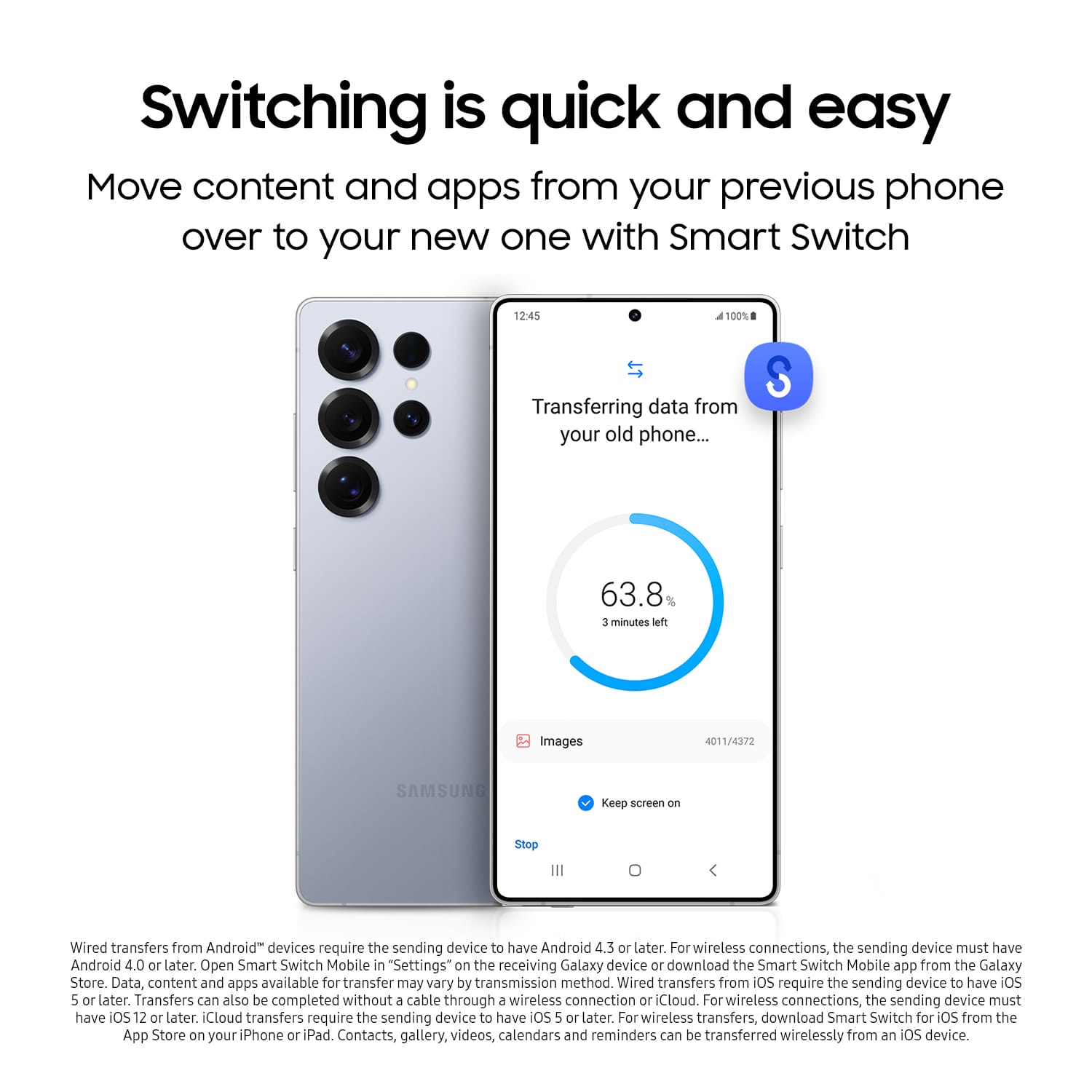 Switching is quick and easy. Move content and apps from your previous phone over to your new one with Smart Switch. Transferring data from your old phone... 63.8% 3 minutes left. Images 4011/4372. SAMSUNG. Keep screen on. Stop. Wired transfers from Android devices require the sending device to have Android 4.3 or later. For wireless connections, the sending device must have Android 4.0 or later. Open Smart Switch Mobile in "Settings" on the receiving Galaxy device or download the Smart Switch Mobile app from the Galaxy Store. Data, content, and apps available for transfer may vary by transmission method. Wired transfers from iOS require the sending device to have iOS 5 or later. Transfers can also be completed without a cable through a wireless connection or iCloud. For wireless connections, the sending device must have OS 12 or later. iCloud transfers require the sending device to have iOS 5 or later. For wireless transfers, download the Smart Switch Mobile app from the Galaxy Store.