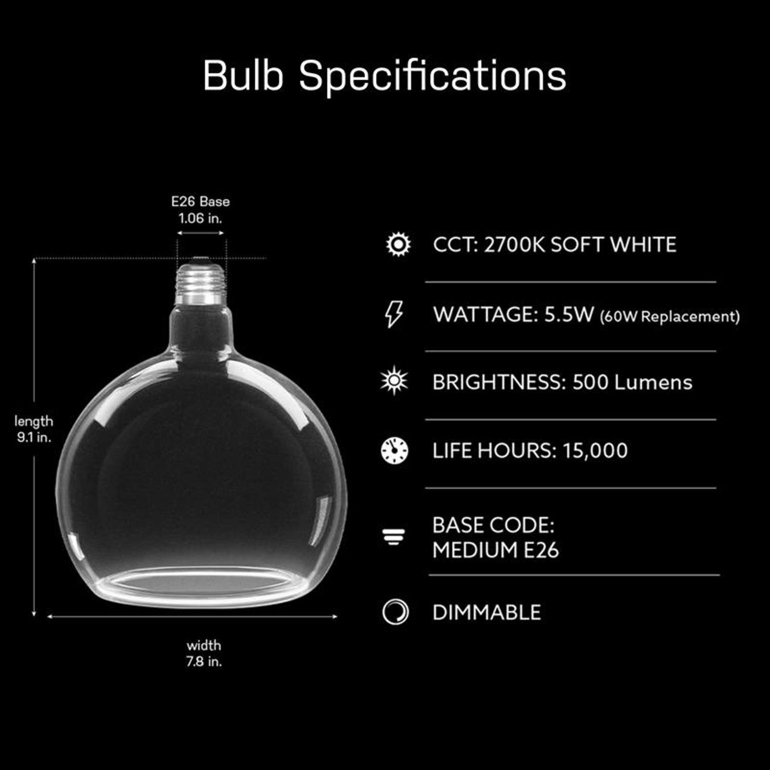 Bulb Specifications

- E26 Base: 1.06 in.
- CCT: 2700K SOFT WHITE
- WATTAGE: 5.5W (60W Replacement)
- BRIGHTNESS: 500 Lumens
- length: 9.1 in.
- LIFE HOURS: 15,000
- BASE CODE: MEDIUM E26
- DIMMABLE
- width: 7.8 in.
