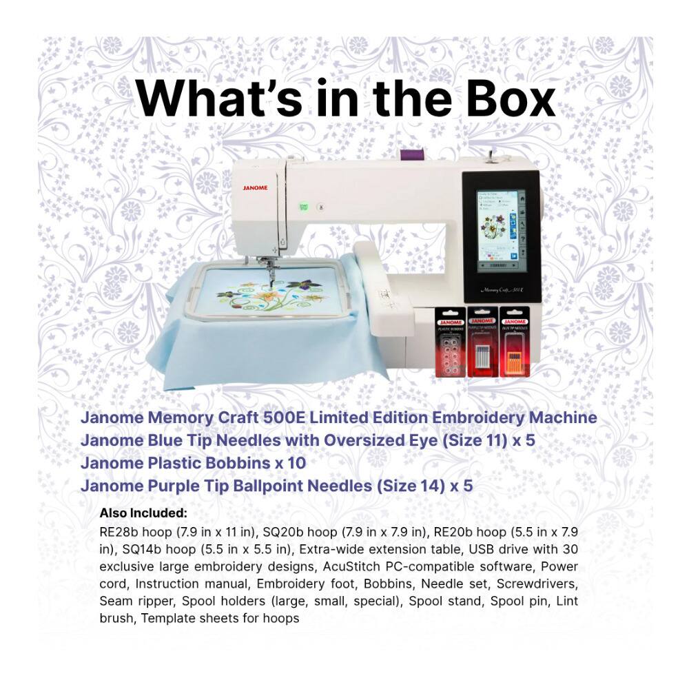 What's in the Box

JANOME
JANUO
Janome Memory Craft 500E Limited Edition Embroidery Machine
Janome Blue Tip Needles with Oversized Eye (Size 11) x 5
Janome Plastic Bobbins x 10
Janome Purple Tip Ballpoint Needles (Size 14) x 5

Also Included:
RE28b hoop (7.9 in x 11 in),
SQ20b hoop (7.9 in x 7.9 in),
RE20b hoop (5.5 in x 7.9 in),
SQ14b hoop (5.5 in x 5.5 in),
Extra-wide extension table,
USB drive with 30 exclusive large embroidery designs,
AcuStitch PC-compatible software,
Power cord,
Instruction manual,
Embroidery foot,
Bobbins,
Needle set,
Screwdrivers,
Seam ripper,
Spool holders (large, small, special),
Spool stand,
Spool pin,
Lint brush,
Template sheets for hoops