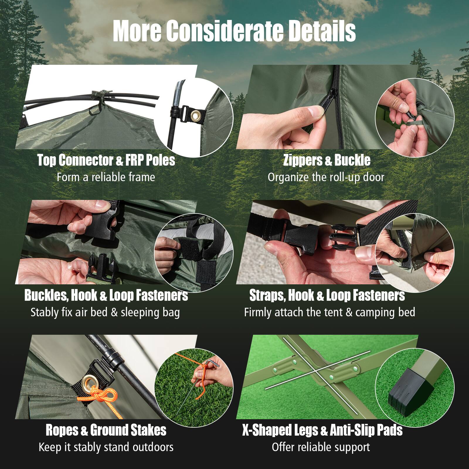 More Considerate Details

- Top Connector & FRP Poles  
  Form a reliable frame

- Zippers & Buckle  
  Organize the roll-up door

- Buckles, Hook & Loop Fasteners  
  Stably fix air bed & sleeping bag

- Straps, Hook & Loop Fasteners  
  Firmly attach the tent & camping bed

- Ropes & Ground Stakes  
  Keep it stably stand outdoors

- X-Shaped Legs & Anti-Slip Pads  
  Offer reliable support