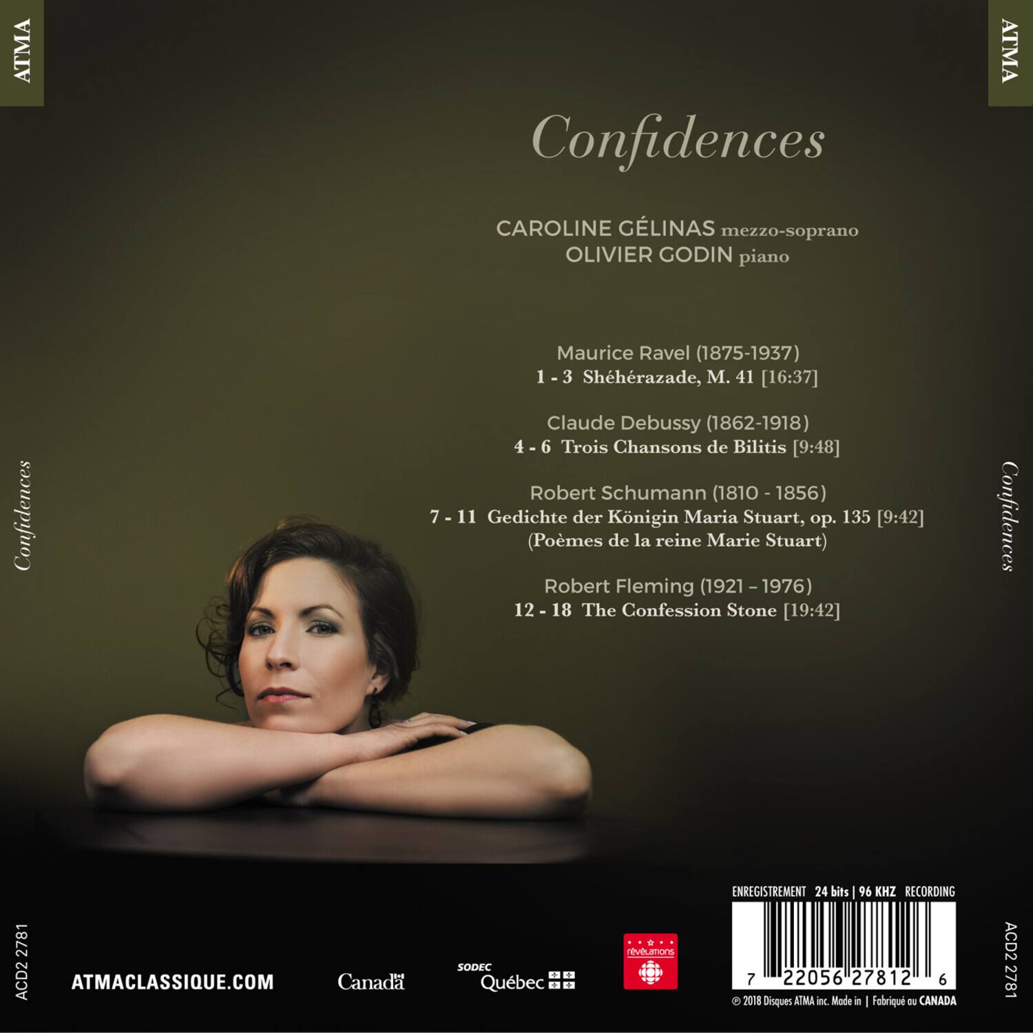 Confidences

CAROLINE GÉLINAS mezzo-soprano  
OLIVIER GODIN piano

Maurice Ravel (1875-1937)  
1 - 3 Shéhérazade, M. 41 [16:37]  

Claude Debussy (1862-1918)  
4 - 6 Trois Chansons de Bilitis [9:48]  

Robert Schumann (1810-1856)  
7 - 11 Gedichte der Königin Maria Stuart, op. 135 [9:42]  
(Poèmes de la reine Marie Stuart)  

Robert Fleming (1921-1976)  
12 - 18 The Confession Stone [19:42]  

ATMACLASSIQUE.COM  
Canada SODEC + Québec  

ENREGISTREMENT 24 bits 96 KHZ RECORDING  

© 2018 Disques ATMA Inc. Made in | Fabriqué au CANADA  

A0D2 27812  
7 22056 2