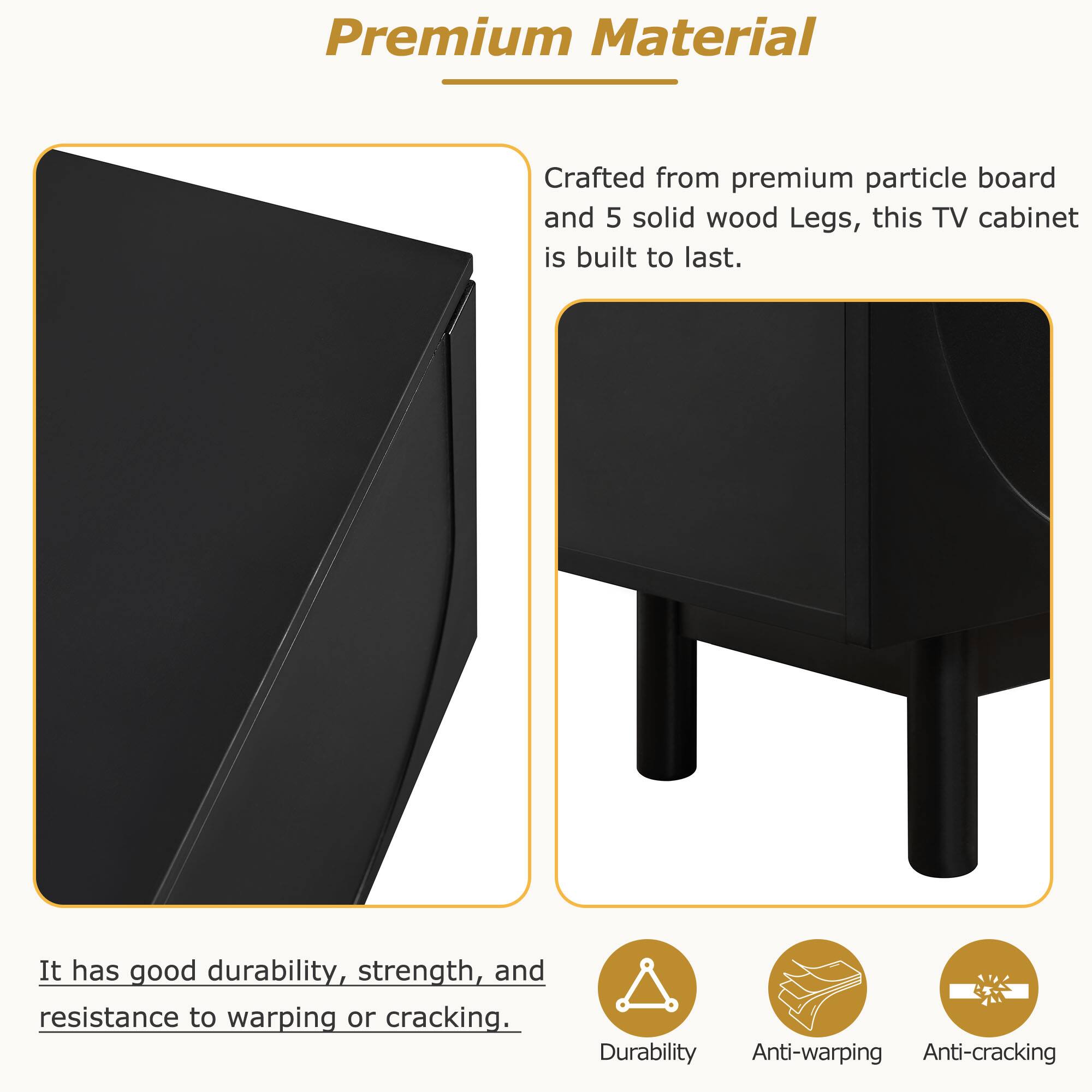 Premium Material

Crafted from premium particle board and 5 solid wood legs, this TV cabinet is built to last.

It has good durability, strength, and resistance to warping or cracking.

- Durability
- Anti-warping
- Anti-cracking
