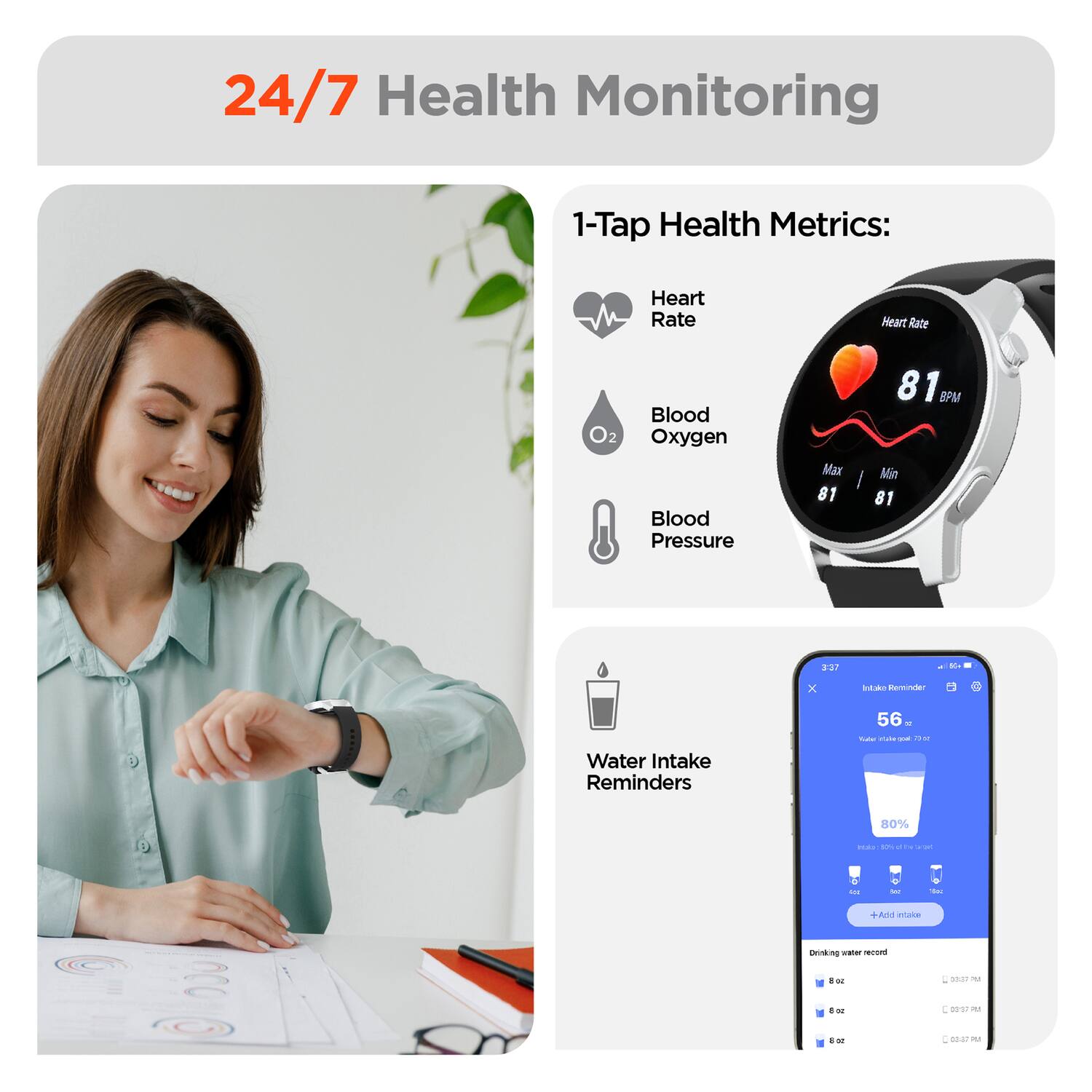 24/7 Health Monitoring

1-Tap Health Metrics:
- Heart Rate
- Blood Oxygen
- Blood Pressure

Water Intake Reminders