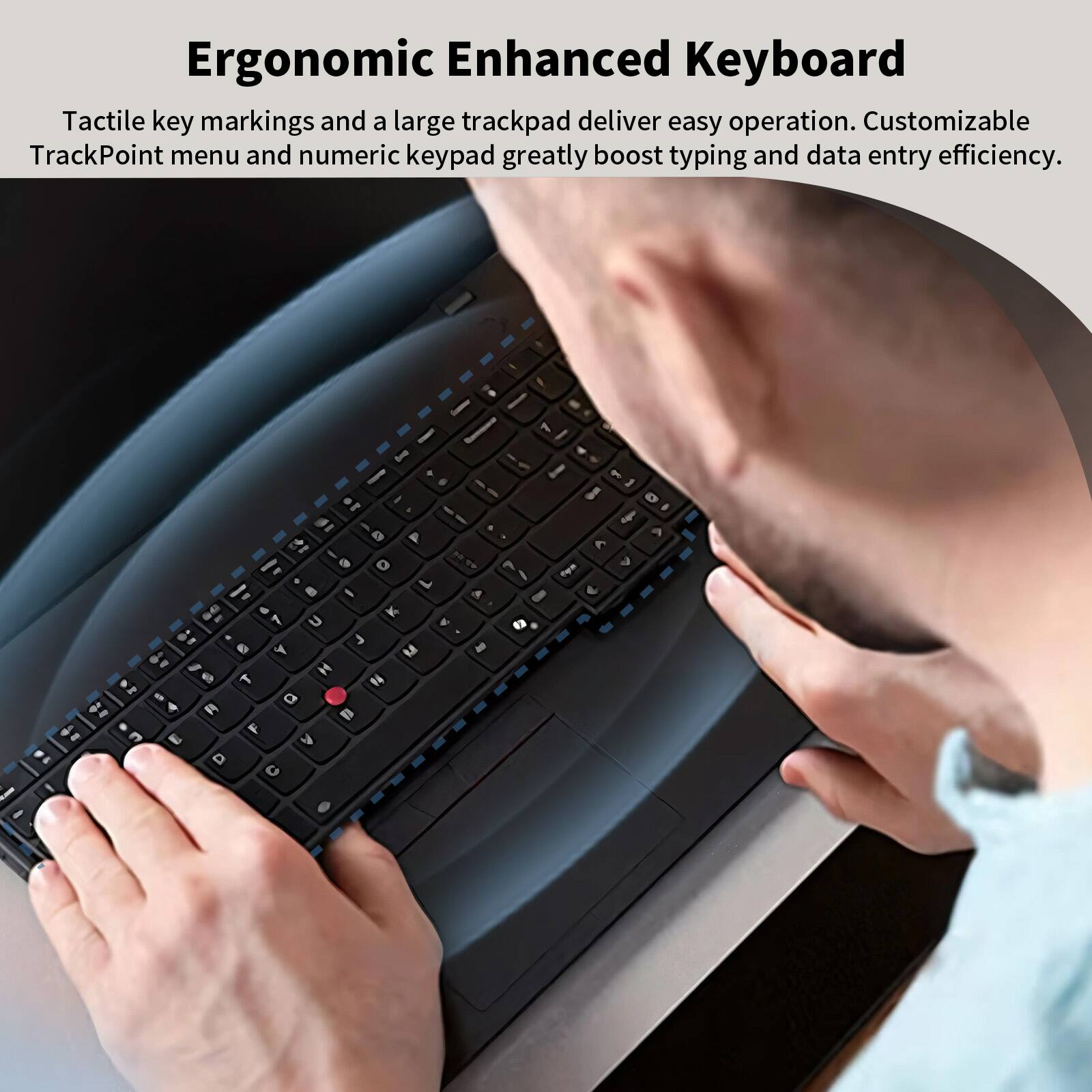 Ergonomic Enhanced Keyboard

Tactile key markings and a large trackpad deliver easy operation. Customizable TrackPoint menu and numeric keypad greatly boost typing and data entry efficiency.