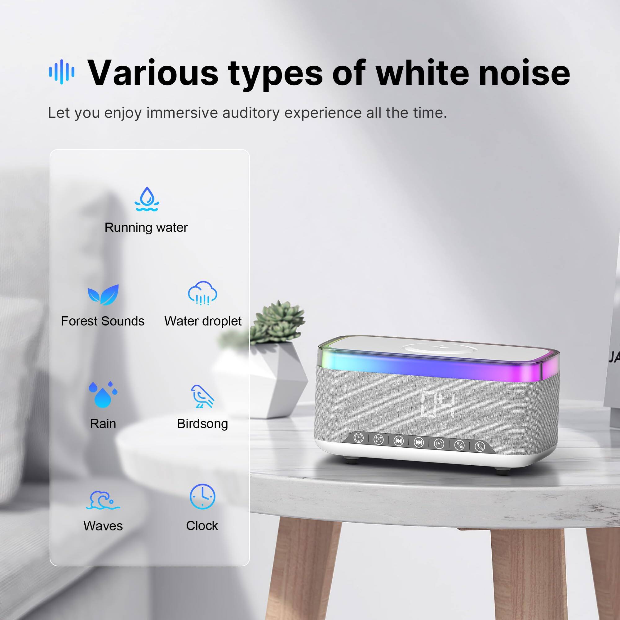 Various types of white noise  
Let you enjoy immersive auditory experience all the time.  

- Running water  
- Forest Sounds  
- Water droplet  
- Rain  
- Birdsong  
- Waves  
- Clock
