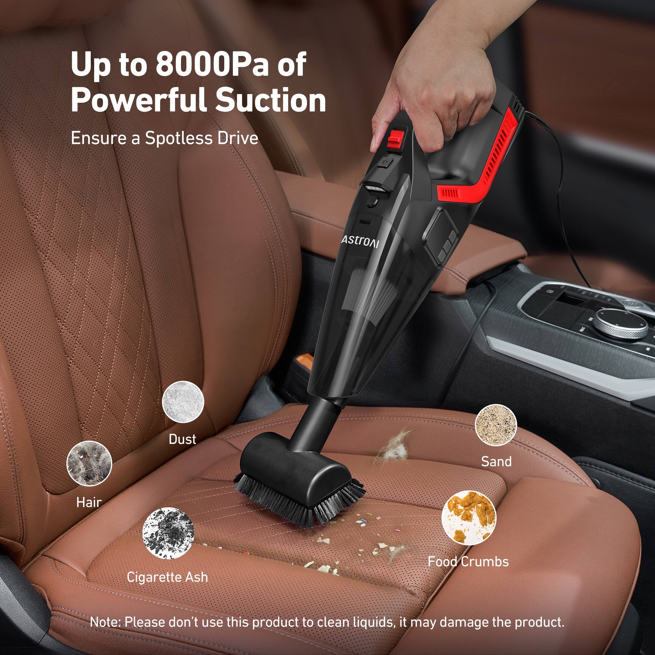 Up to 8000Pa of Powerful Suction  
Ensure a Spotless Drive  

Dust  
Hair  
Cigarette Ash  
Sand  
Food Crumbs  

Note: Please don't use this product to clean liquids, it may damage the product.