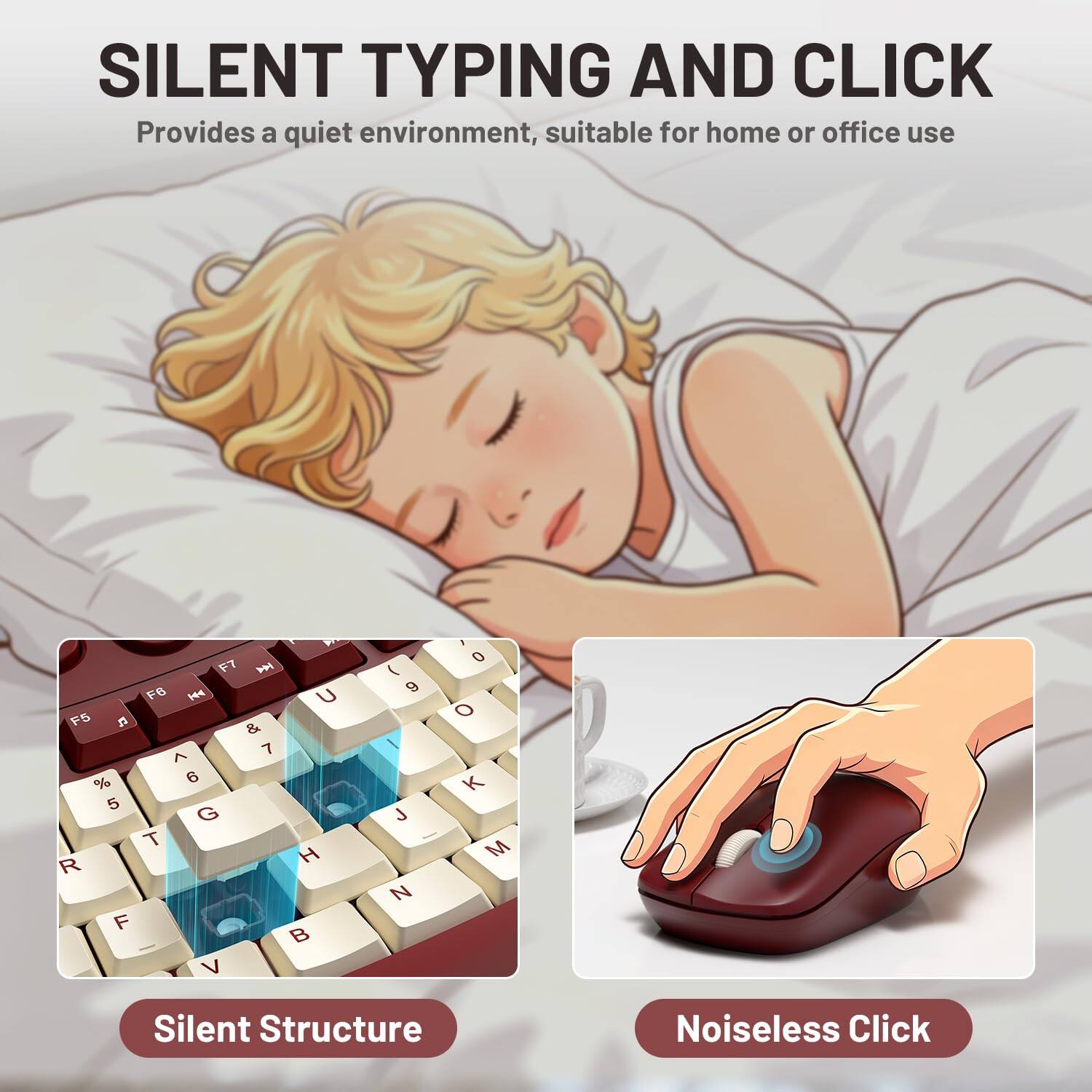 SILENT TYPING AND CLICK  
Provides a quiet environment, suitable for home or office use  

A F7  F6  U F5  & 7 ^ % 6 5 G T R H F  V  
( 9 J N  
, 0 o K M  

Silent Structure  
Noiseless Click