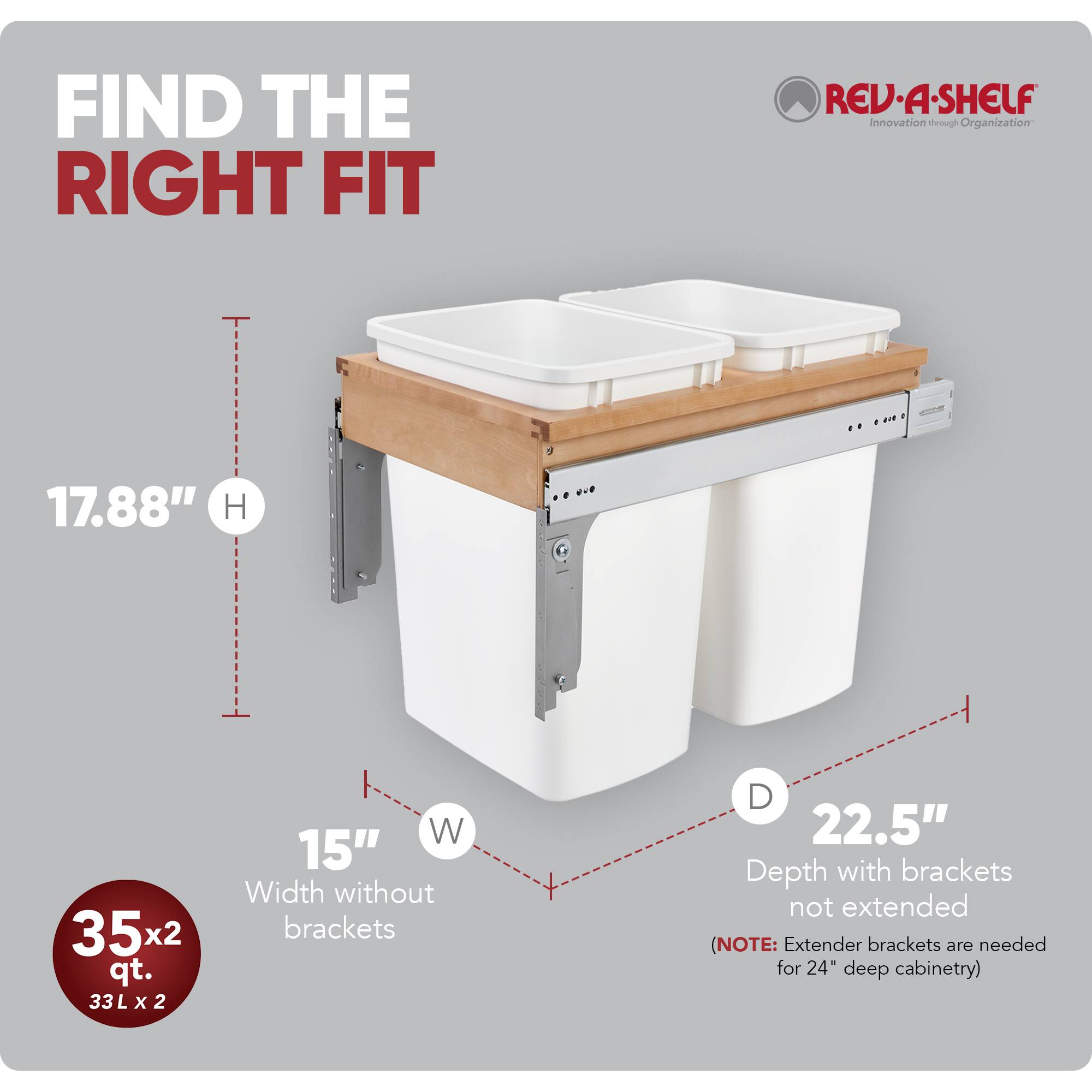 FIND THE RIGHT FIT

RED-A-SHELF  
Innovation through Organization

17.88" H  
15" W  
22.5" D (Depth with brackets not extended)  
(NOTE: Extender brackets are needed for 24" deep cabinetry)

35x2 qt.  
33 L x 2