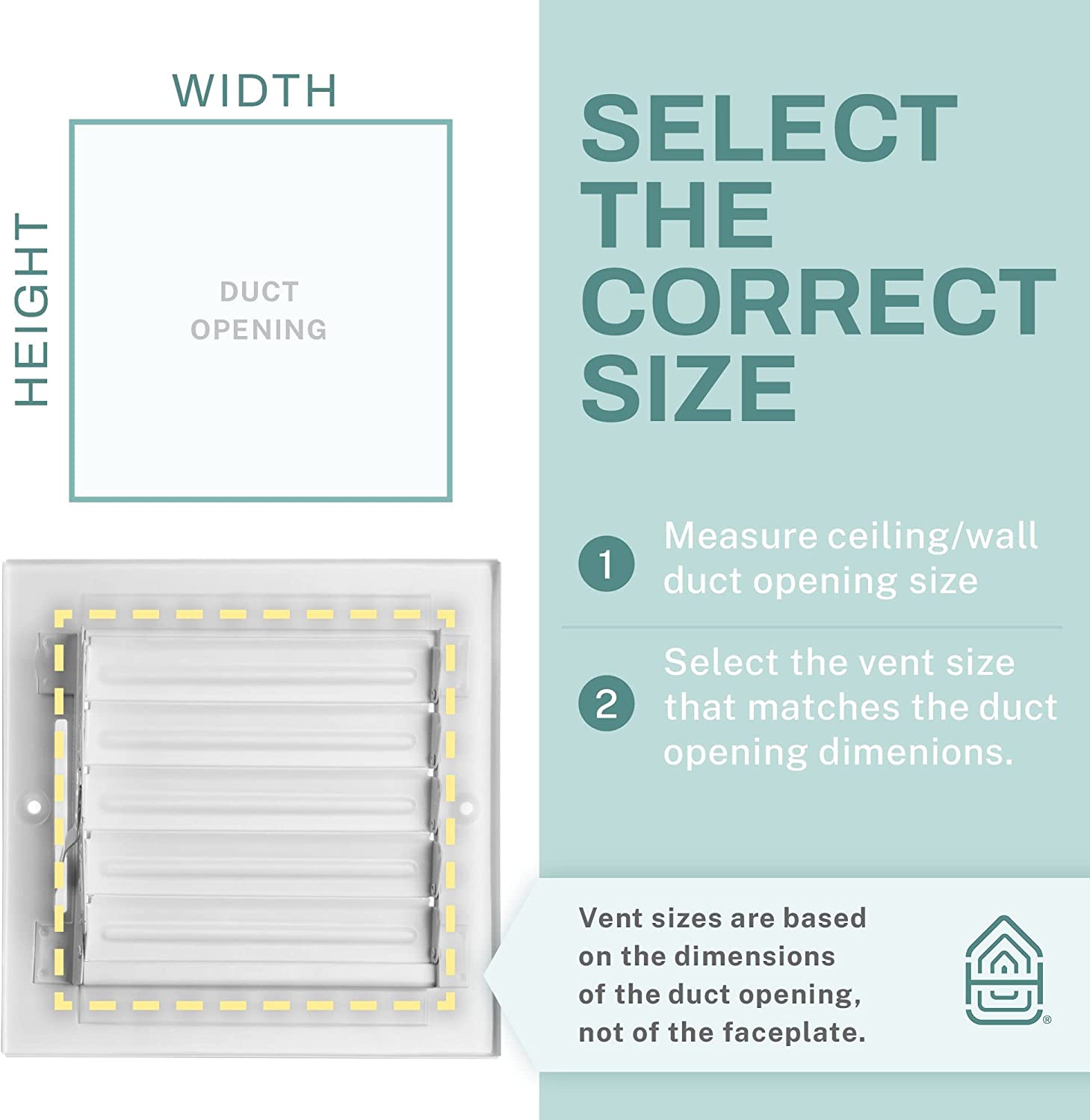 HEIGHT WIDTH DUCT OPENING

SELECT THE CORRECT SIZE

1. Measure ceiling/wall duct opening size
2. Select the vent size that matches the duct opening dimensions.

Vent sizes are based on the dimensions of the duct opening, not of the faceplate.