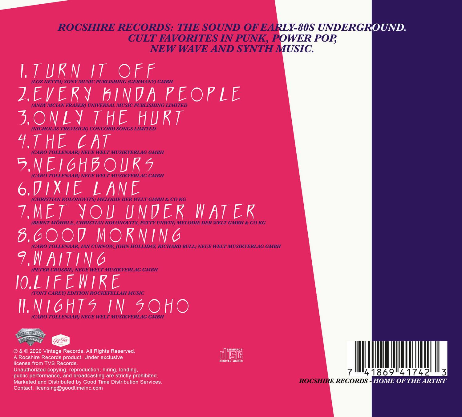 ROCSHIRE RECORDS: THE SOUND OF EARLY-80S UNDERGROUND. CULT FAVORITES IN PUNK, POWER POP, NEW WAVE AND SYNTH MUSIC. 

1. TURN IT OFF (LOZ NETTO) SONY MUSIC PUBLISHING (GERMANY) GMBH
2. EVERY KINDA PEOPLE (ANDY MCLEAN FRASER) UNIVERSAL MUSIC PUBLISHING LIMITED
3. ONLY THE HURT (NICHOLAS TREVISICK) CONCORD SONGS LIMITED
4. THE CAT (CARO TOLLENAAR) NEUE WELT MUSIKVERLAG GMBH
5. NEIGHBOURS (CARO TOLLENAAR) NEUE WELT MUSIKVERLAG GMBH
6. DIXIE LANE (CHRISTIAN KOLONOVITS) MELODIE DER WELT GMBH & CO KG
7. MET YOU UNDER WATER (BERNT MOHRLE, CHRISTIAN KOLONOVITS, PATTY UNWIN) MELODIE DER WELT GMBH & CO KG
8. GOOD MORNING (CARO TOLLENAAR, IAN