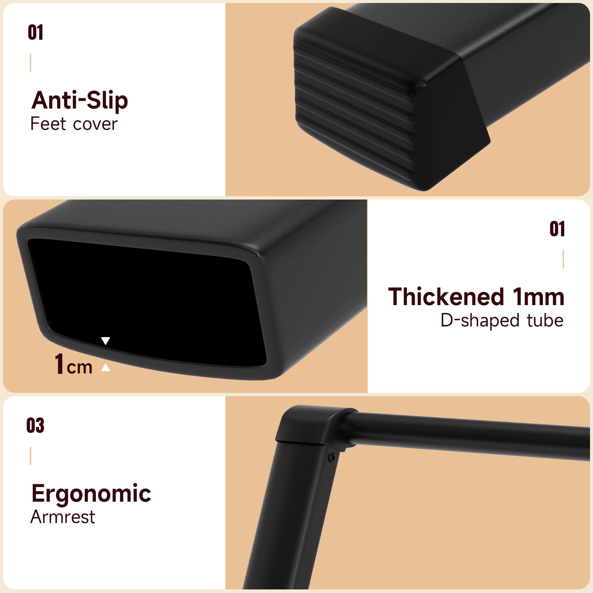 01 Anti-Slip Feet cover

01 Thickened 1mm D-shaped tube

03 Ergonomic Armrest