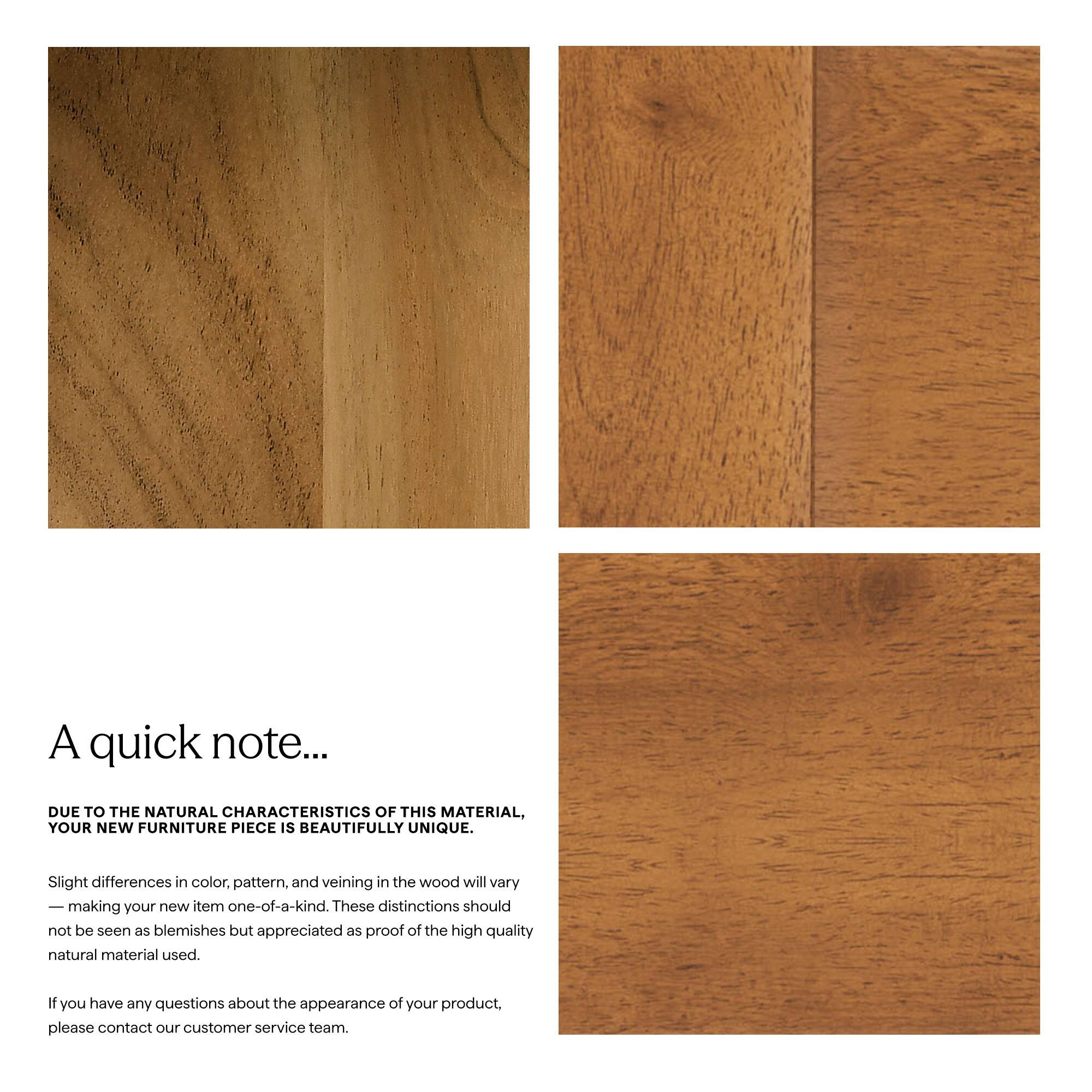 A quick note...

DUE TO THE NATURAL CHARACTERISTICS OF THIS MATERIAL, YOUR NEW FURNITURE PIECE IS BEAUTIFULLY UNIQUE.

Slight differences in color, pattern, and veining in the wood will vary, making your new item one-of-a-kind. These distinctions should not be seen as blemishes but appreciated as proof of the high quality natural material used.

If you have any questions about the appearance of your product, please contact our customer service team.
