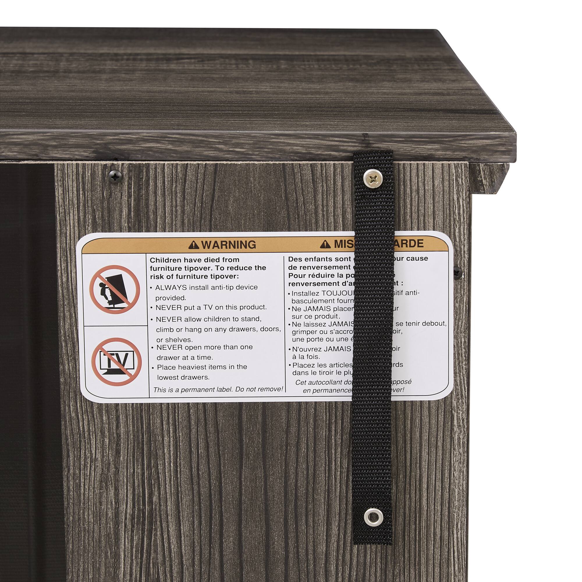 **TV WARNING**

Children have died from furniture tipover. To reduce the risk of furniture tipover:

- ALWAYS install anti-tip device provided.
- NEVER put a TV on this product.
- NEVER allow children to stand, climb or hang on any drawers, doors or shelves.
- NEVER open more than one drawer at a time.
- Place heaviest items in the lowest drawers.

This is a permanent label. Do not remove!

**MIS EN GARDE**

Des enfants sont décédés à cause du renversement de meubles. Pour réduire le risque de renversement d'un meuble :

- Installez TOUJOURS l'anti-basculement fourni.
- Ne placez JAMAIS un TV sur ce produit.
- Ne laissez JAMAIS les enfants se tenir debout, grimper ou s'accrocher à une porte ou une étagère.
- N'ouvrez JAMAIS plus d'un tiroir à la fois.
- Placez les articles les plus lourds dans le tiroir le plus bas.

Cet autocollant doit être en permanence opposé.