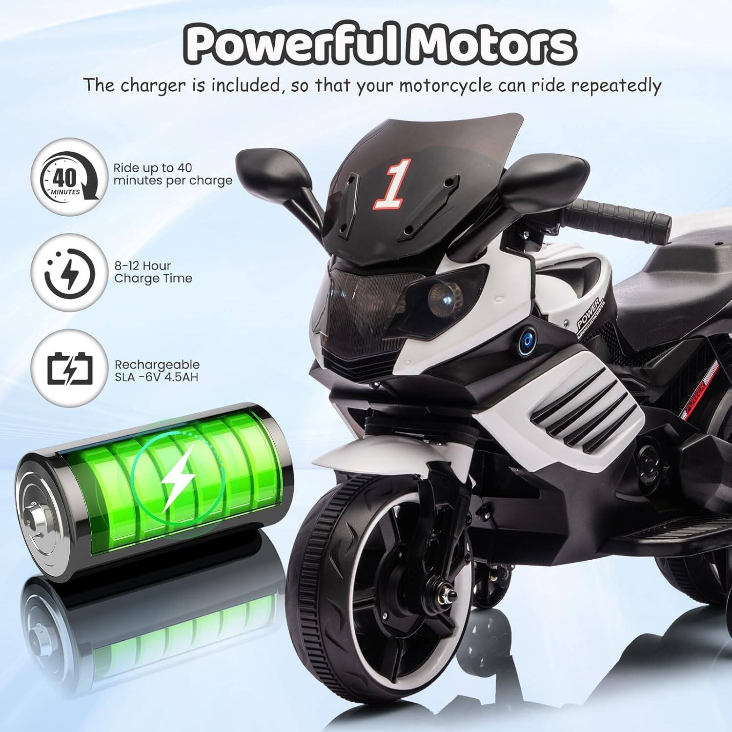 Powerful Motors

The charger is included, so that your motorcycle can ride repeatedly

- Ride up to 40 minutes per charge
- 8-12 Hour Charge Time
- Rechargeable SLA - 6V 4.5AH