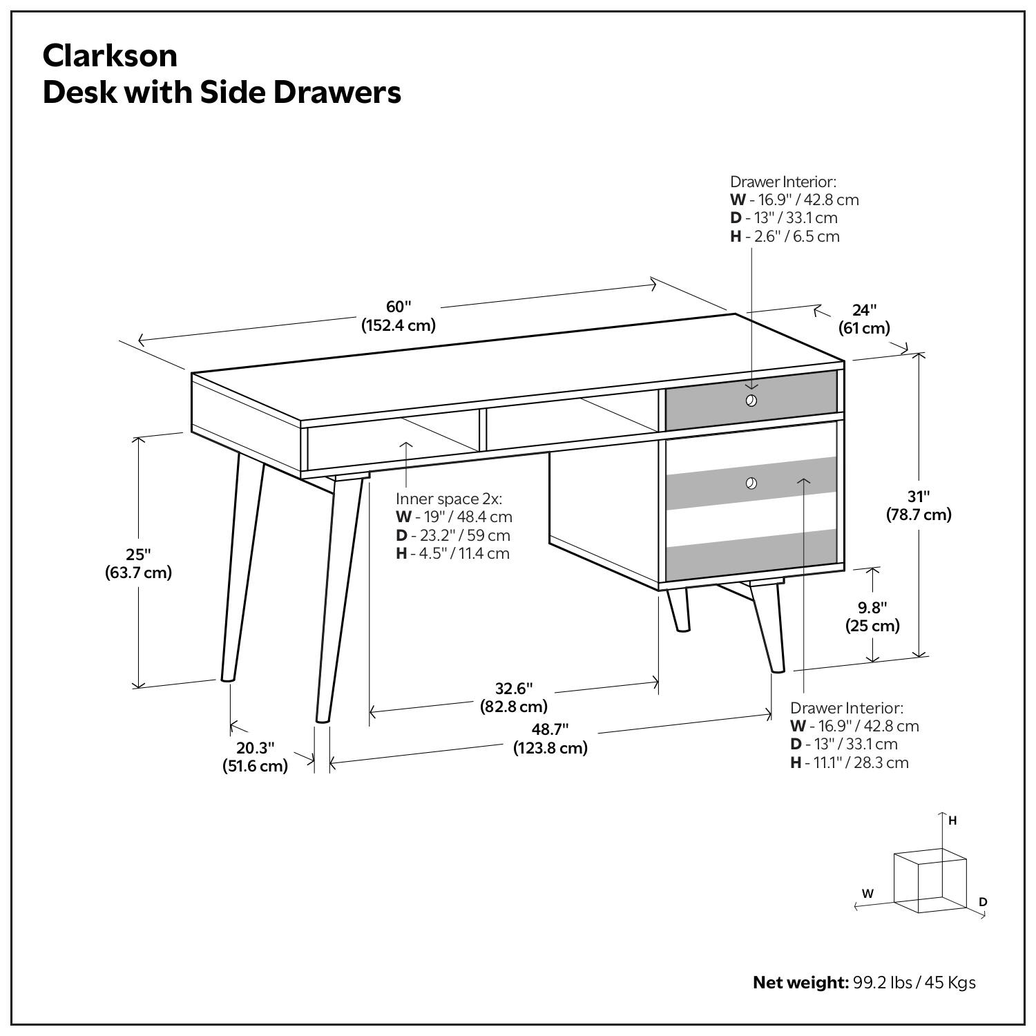 Clarkson Desk with Side Drawers

- Width: 60" (152.4 cm)
- Depth: 24" (61 cm)
- Height: 25" (63.7 cm)
- Inner space 2x:
  - Width: 19" (48.4 cm)
  - Depth: 23.2" (59 cm)
  - Height: 4.5" (11.4 cm)
- Drawer Interior:
  - Width: 16.9" (42.8 cm)
  - Depth: 13" (33.1 cm)
  - Height: 2.6" (6.5 cm)
- Drawer Interior:
  - Width: 16.9" (42.8 cm)
  - Depth: 13" (33.1 cm)
  - Height: 11.1" (28.3 cm)
- Net weight: 99.2 lbs / 45 Kgs

Dimensions:
- Width: 60" (152.4 cm)
- Depth: 24" (61 cm)
- Height: 