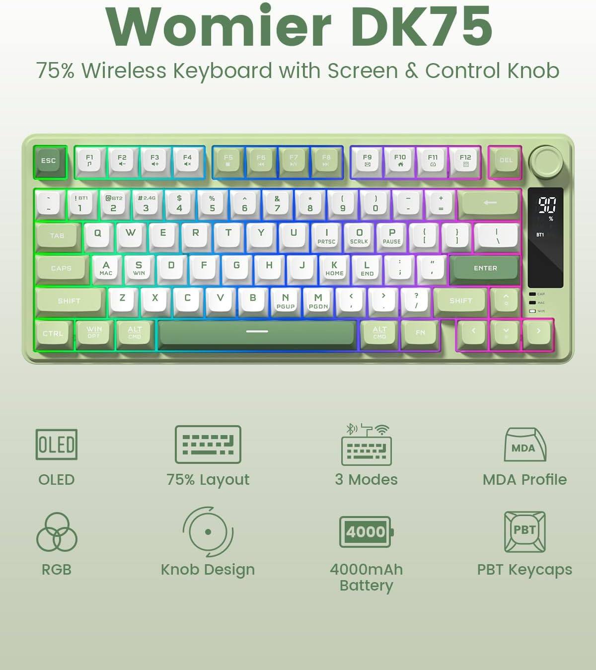 Womier DK75  
75% Wireless Keyboard with Screen & Control Knob  

- ESC F1 F2 F3 F4 F5 F6 F7 F8 F9 F10 F11 F12 DEL  
- 1 2 3 4 5 6 7 8 9 0 - +  
- TAB Q W E R T Y U I O P [ ] \  
- CAPS A S D F G H J K L ; ' ENTER  
- SHIFT Z X C V B N M , . / SHIFT  
- CTRL WIN ALT FN OLED MDA OLED 75% Layout 3 Modes MDA Profile 4000 PBT RGB Knob Design 4000mAh Battery PBT Keycaps  

- OLED  
- 75% Layout  
- RGB  
- Knob Design  
- 3 Modes  
- MDA Profile  
- 4000mAh Battery  
- PBT Keycaps
