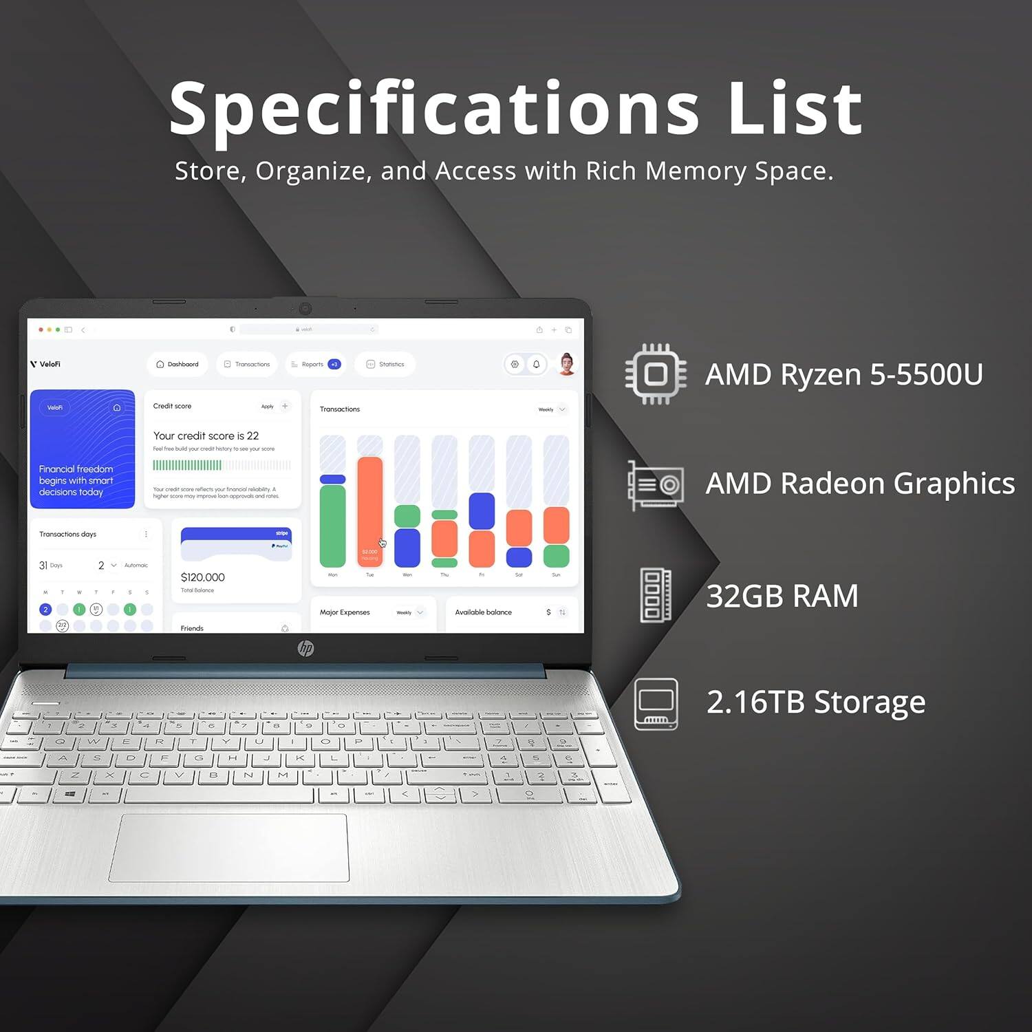 Specifications List  
Store, Organize, and Access with Rich Memory Space.

- AMD Ryzen 5-5500U
- AMD Radeon Graphics
- 32GB RAM
- 2.16TB Storage

Your credit score is 22  
Financial freedom begins with smarter decisions today.  
Transactions today  
31 Days  
2 - Automatic  
$120,000  
Time Balance  
Major Expenses  
Available balance