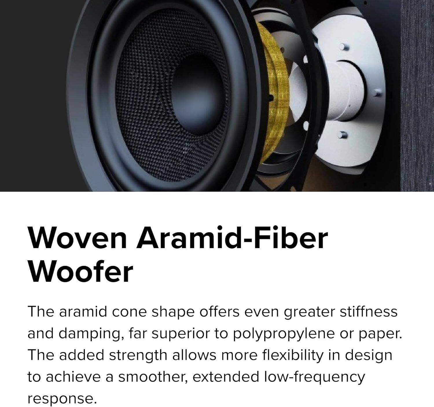 Woven Aramid-Fiber Woofer

The aramid cone shape offers even greater stiffness and damping, far superior to polypropylene or paper. The added strength allows more flexibility in design to achieve a smoother, extended low-frequency response.