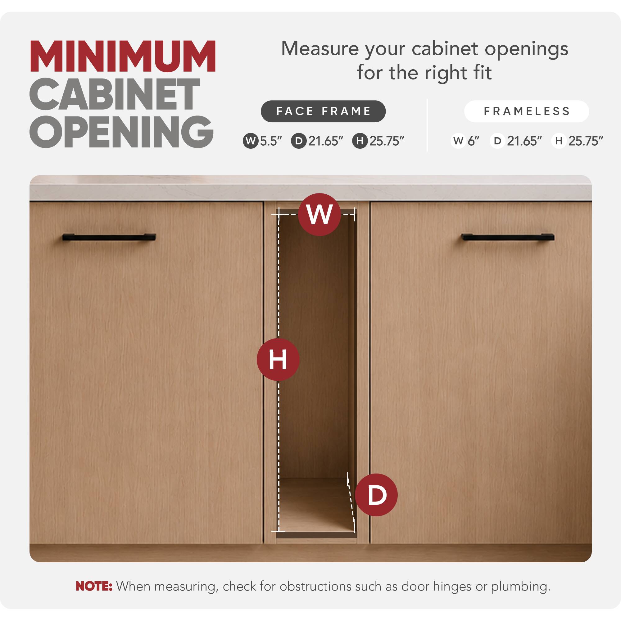 Measure your cabinet openings for the right fit

MINIMUM CABINET OPENING

FACE FRAME
W 5.5" D 21.65" H 25.75"

FRAMELESS
W 6" D 21.65" H 25.75"

NOTE: When measuring, check for obstructions such as door hinges or plumbing.