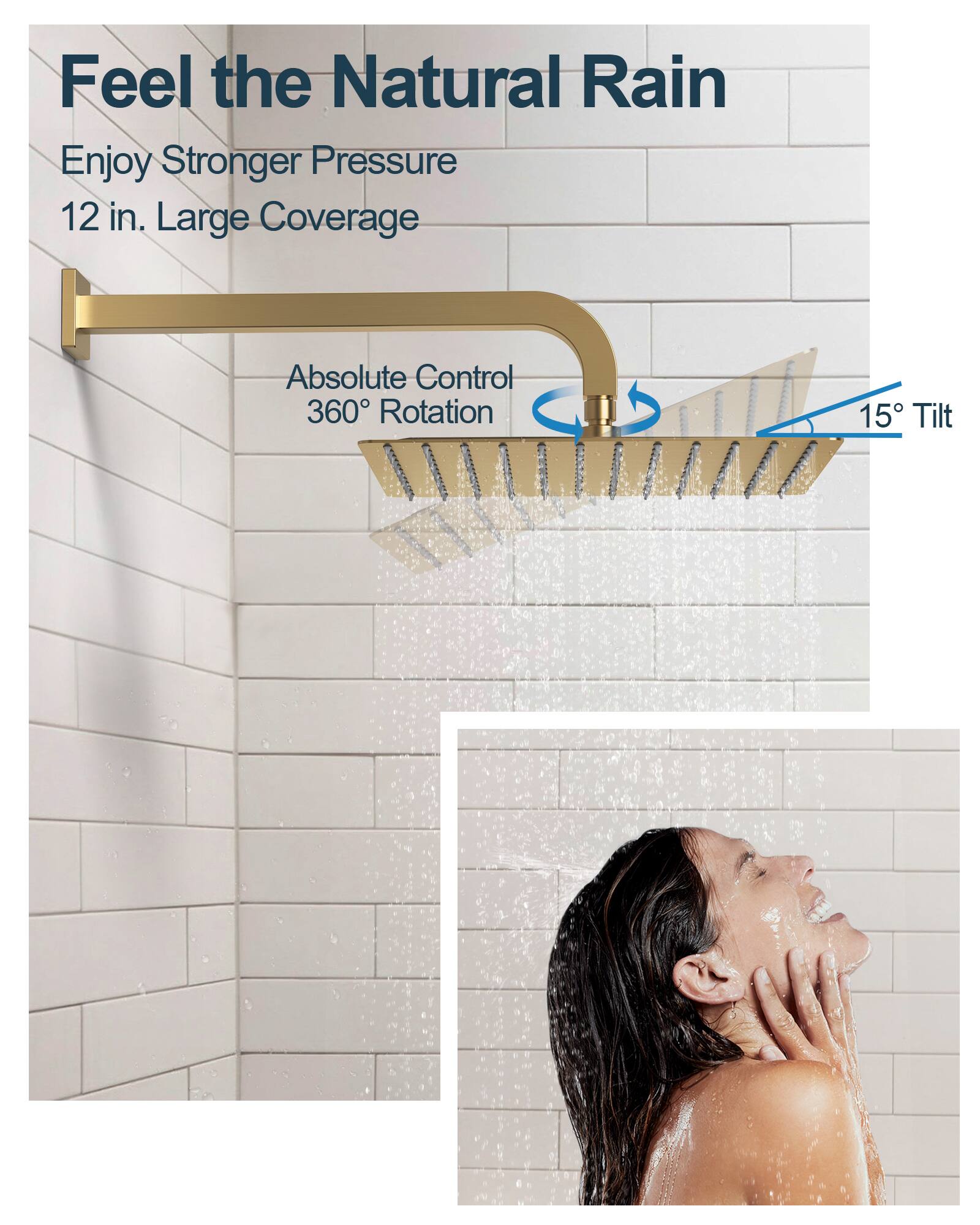 Feel the Natural Rain

Enjoy Stronger Pressure  
12 in. Large Coverage

Absolute Control  
360° Rotation  
15° Tilt