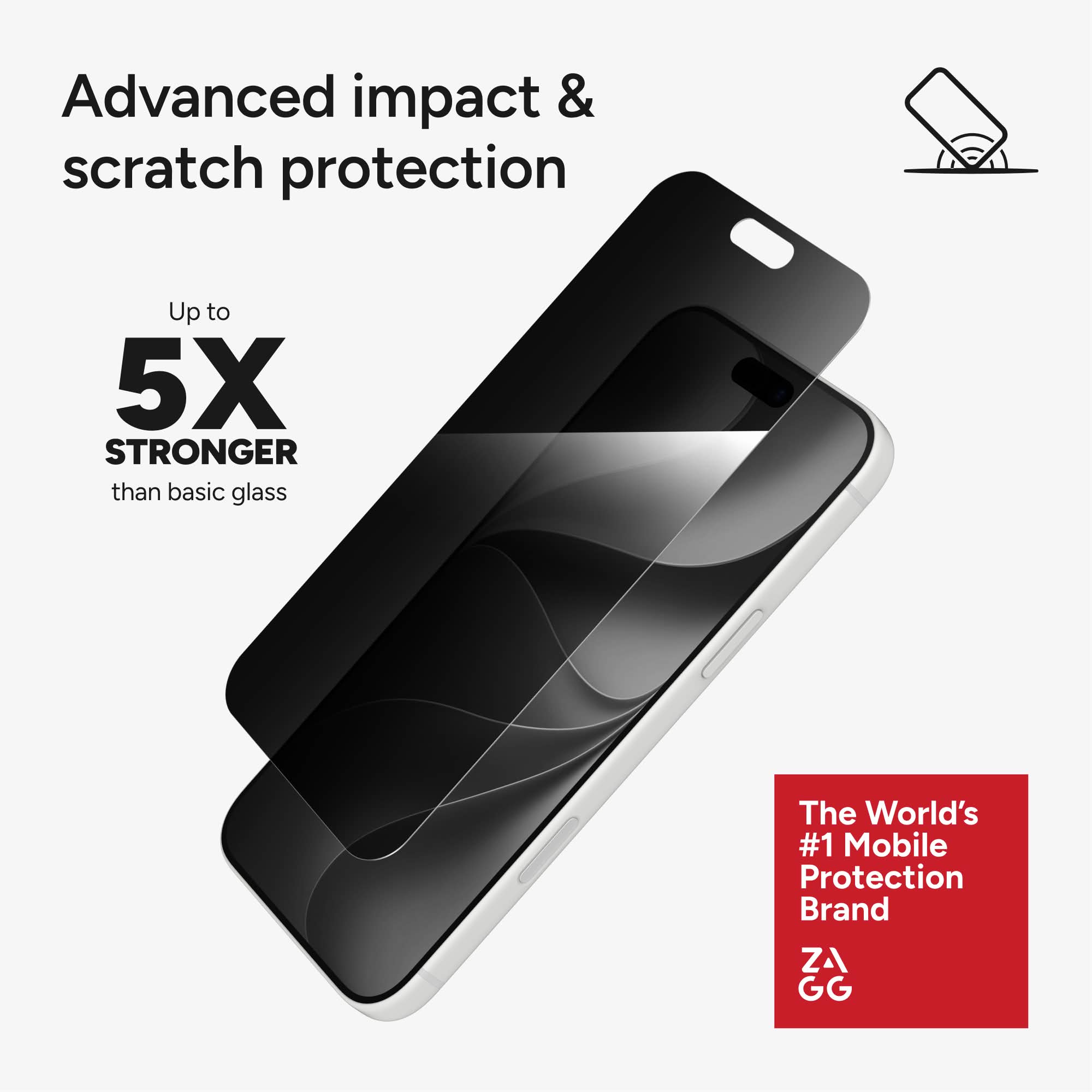Advanced impact & scratch protection  
Up to 5X STRONGER than basic glass  
The World's #1 Mobile Protection Brand  
ZAGG