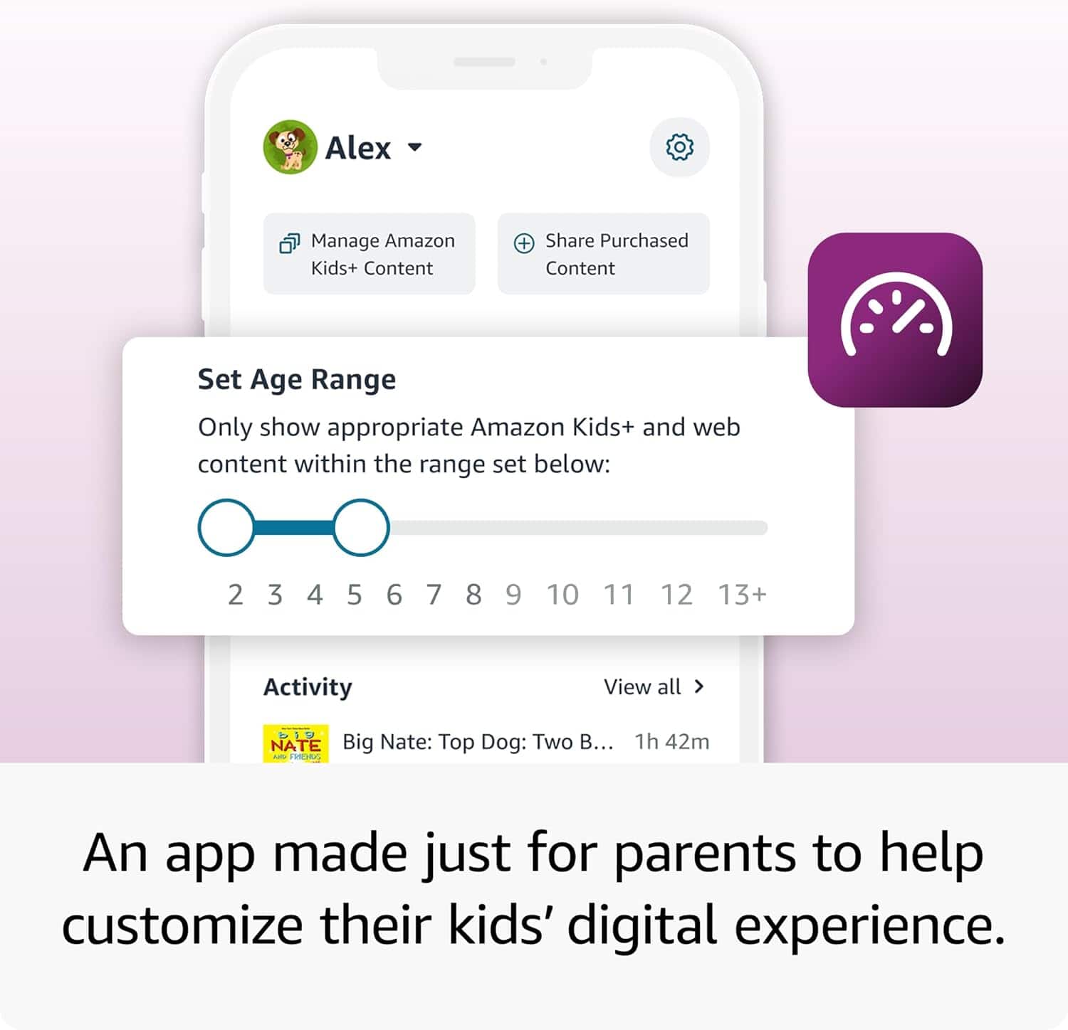 Alex
Manage Amazon Kids+ Content
Share Purchased Content
Set Age Range
Only show appropriate Amazon Kids+ and web content within the range set below:
2 3 4 5 6 7 8 9 10 11 12 13+
Activity
Big Nate: Top Dog: Two B... 1h 42m
View all >
An app made just for parents to help customize their kids' digital experience.