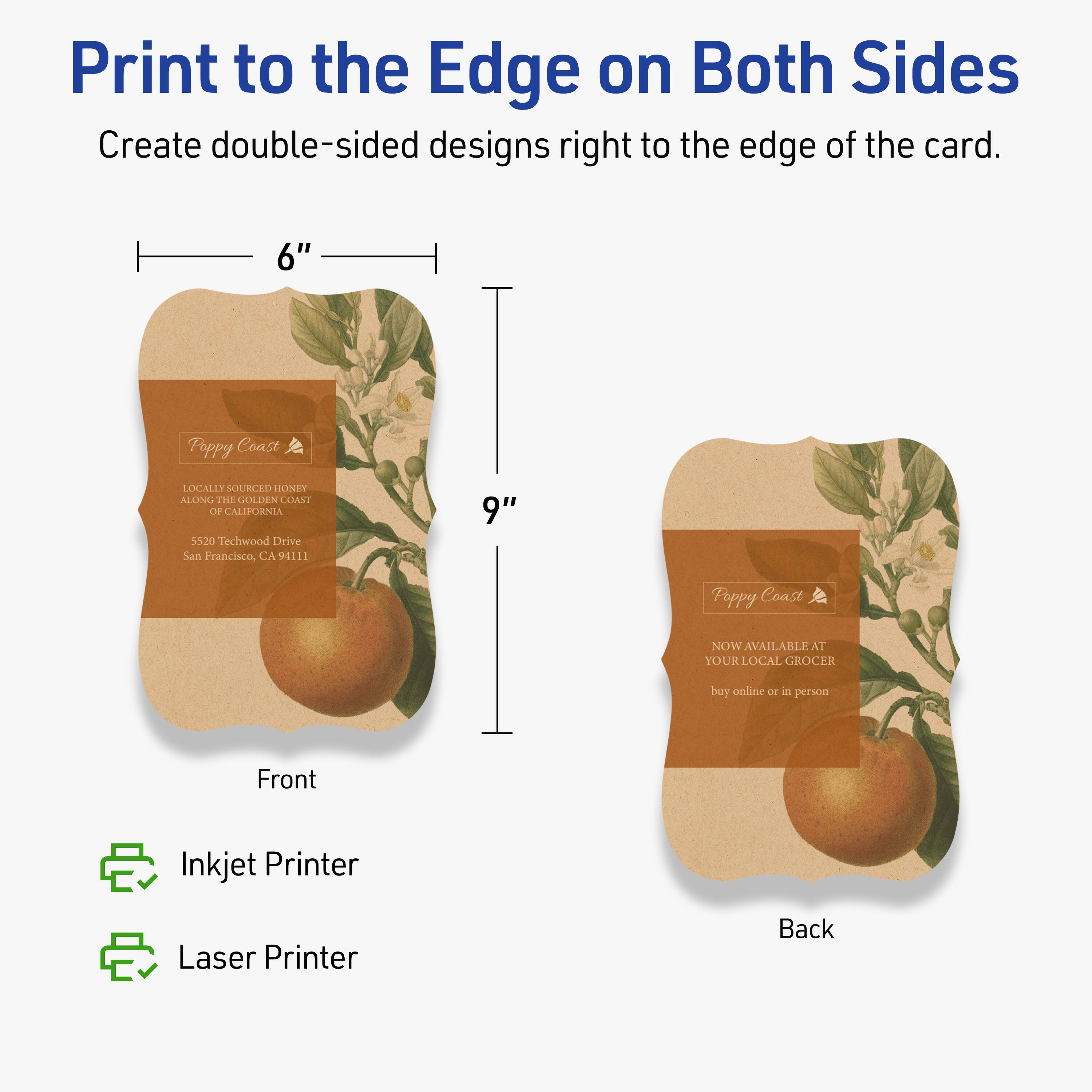 Print to the Edge on Both Sides  
Create double-sided designs right to the edge of the card.

6" x 9"  
Poppy Coast  
LOCALLY SOURCED HONEY  
ALONG THE GOLDEN COAST OF CALIFORNIA  
5520 Techwood Drive  
San Francisco, CA 94111  

Front  
Inkjet Printer  
Laser Printer  

Back  
NOW AVAILABLE AT YOUR LOCAL GROCER  
buy online or in person
